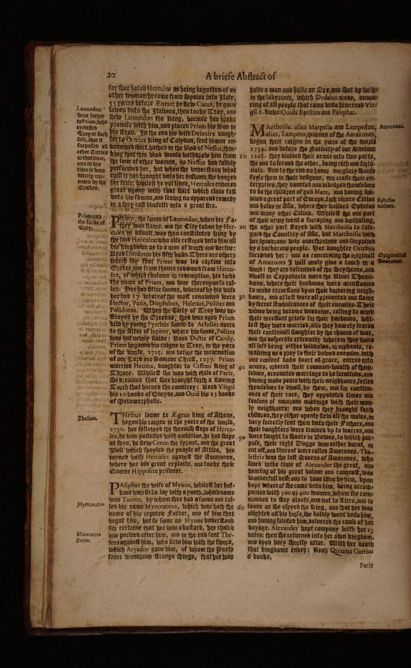 fojfljcetotebHcrculos a!ib0iHgbegi3ften.of an ot^ei: ijwifttambccamefrotir^paioe into Jtalp, 55 paves licfojc jEneas; §c lleto Cacus, ^ gaue ft® 3!talian@,tl)en toofte SCrop, an& toPri£*&M Iraotnedon tf)e ling, betadfe tee b?afee reeutfic^ ^ omife Inttl) t)im,anli placed Priam l)tJ5 ^bn fit <^ro^<nfttcl) Slnf^eendljfetiJifcDeianira daugf)^ fo^t, tdat it w tj? 0( mms liiing of Calpdon, fenf btman en^ furpaJet) all nenottied fbirt,bafted tn m Wtod of NcflTus^fhfn^ tooHlotDittbjafe timfwm enstnbio ’ fljeftueofofbetiBomen, as Neffus tabfalfelp t}me)t5i»a0 petiteatiea ter, but toten Ibe bnberftooo tBtat fcttctip ta)= eutll it tao b? oagtt tnto ter ttiflianb,fte ttmgeb Mteo b? tbe ter felfe: &tUelt te pet lines, H ercules ensures tints tie fbtnne,anB feeing no apparent tewesp . y in tfttrpraff tirafelfcinto a greatfirc. ^eSof «toE( i ’ftef Wg flatne, mis tte Citp taften bp Her- , ”’7 affanlfjtBastteneonllitntes ising bp V ni ■ ,7 flft.ideS HerculestUitoalforeftojesbnfotimaH ~ - I < i Wfetngdomeaistoaman ofU5oj(battOt)ertue: ^ ^ - 2^f;3d piodoTus l)i0 fiffd bobOtSnijece are ofteris , Mtclb Tap fbat Priam kfa0 led captiae into . * -a ■ '<^jbfee?,ano from thence redb?med from Hercu- . ■ ,j les/of&ljicbrlinfcime oj redemption, beef ©be 3/ ...u, fbenmne of Priam^ and toagi thereuponfocai* * led* ^eebadfiftie fonne^,fobereofbp btis totfe beebad 17* tobereof fte moll renoloned fcere ■ ' Hector, Paris, Diophebus, Hdcnus,Politcs and Polidorus. W'btn fte Cittp of Kxoi^ toa0 de^i , . iftroped bp Ije €>aeobe0;^ fben loas; aged Priam ' ^ feild bp ponng Pyrrhus fonne*to Achilles neere J133 V. (0 the 3lfar of lupiter, iobere bfefonne,PoIitcs tuasibnfnetolp flainet iaead Didis of Candy, v?,' Priam begannebi? raigne tn SCrop, in fte p^re > ifcfi , i offbebDojld, 2725* and before tbe Incarnation .¥ u3 i ofonr Itojd and &a«ionrCb?ift> 1237- Priam married Hecuba, daughter to Ciffeus atng of SCbaace* OT^bil^tt the toas: ini® ebild of Paris, Ibe dreamed that ibee brought foatb a flaming ^oacb that burned tbe conntrep : laead Virgil bijs; I o boo^e of (inepd0,and Quid bi$ 13 boo^e of ^etamoapb@i^^* - -JT<; ^hcfeui* THefeus fonne to iEgcus bing of Sltbenj?, begaubfe raigne in the peereof tje tooald, 073 o. bee folloined fbe (beeuilb tfepo of Hcrcu- Ies,b^ tots pofifelTed loitb ambitton,bc bad Ibipst at ^ea, be fletn Creon fbe t pjaut, and grea t 515till tubitb fpopled fte people of Attica, be^ topned iintb Hercules, again® fte Hma^onee, Jnbere bjc^ did great ej:ploifs,andtoobe their €luknc Hippolira p^ifoner. I Afiphae fbe tnife of Mynos, tnbil^® btc but ^ band tos irefee Jap tnift apoutb,tubofename inas Taurus, bpinbomlbce bad afonneano cal» Mynotaurus, libicb toas both (be name of bis reputed iFatber, arto of bimtbat begat Ijtm, butfo f©ne as Mynos bnder®ood fo^ certaine that bcetosabattard, beeebafed Winetaurc purfoedafter bim, aiio tn tbe end fent The- feus again® bini:> Inbo Hctobim toitb fte fto?d, tnbicb Aryadne gaue bim, of tobom fte J^oets fame bDondjeus Grange things^ fbatbeejoajs jT^ainc. talfe a man ant talf« an jSDpe^m liut bp foift' tnttelabpnntt, tsljirt l^cdaiusmaSf, seaon^ ring of all pr ople ttat tamr fento ti>N:reaS vir^: gil 5. bffiltsiOuids Efiitks ano Palephat, MArtheifia, alias Marpefia ans Lampedon, Amazones, alias,latnpeto,qu®n*poftte Amazones, / > brgait fteit raigne in ite pate of fbe feojls 2714. ano before fbti^atinitpofonrj&aniont 10 i328> fbepsinisestbetrarmieintotlnopartis, fbe one to fetons tbe otter, being cict ans fo}ttt= h<l natc. 0ns f0 (be vns no toHoj no?glo,plboul& ?'•< faple fbein tn t^ir Sefigne0, no; ttoffe (beir en» '' terp;i5e0,tbep bannteSano sibutgestbemfeinej! tobefbecbilSjenofgoSMars, ans bauing fttb^ Sues a great part of ^nrope,t0b siner;i Cities Ephefu* ans bolss in Ms, tobere ibep bnilses Cpbefno botiscs. / ans manp ofbec Citieo. wbilelt ^ one part of fbeirarmpioenta fo;raging ans botbaling, 20 tbe ofber part ffapeS toitb Martheifia to fafe^ gars tbe Countrep of 0lia, bnt Martfaeilia Imtb becrqnas;oHS! inap onerfbjotone ans rnrp,i$es bpa barbaronppeople. 9or Sangbter Onchya fncr&SeSber: ans ao concerning ^o;iginall ^;(s<>u>i{sC of Amazones 3 totll onelp gi«e a toneb fti a &io;s: ibep are Befeenses of tbe ^cptbiane,ans sioeUin CappaSocia naretbe seiner Cbema: Sa9ne,tDbere%eir Imebansp tuere sccnaomes to mabe ercnrilon!; bpon fbek bo;secing neigbi; 30 boars, ans atlattoereallpjeuenteSano flatne bpfecret^ntbafcaooeoof ^eiisaemiee-SC'^ir tuineo being become totssolni!, calling to minb fbeir inceOant griefo fo; fbeic bnebanssi, tobi^ leQ (bep insfo marris&,airo ibep bowelp feares (beir coniintiall flangbter bp tbe cbmic* of loar, ans fbe sefperate ertremitp toberebi fbep totr« all left being eitbe* tsissofop, 0; o;pbai:rtp, ro^ maining ap a p;ep to fbeic boloeo enemiep.toifl; oneconfenf toibe heart at grace, entresfnto 40 armep, o;0ereo fbeic commonsfuealtb of (b(m« felnep, accotmteS marriage f 0 be retnitaSe,ano bauing mase peace foitb %e(r neigbbonrp,retles fbemfelaepto Stoelljbp ^em, ansfo; confinn^ ance of fbeir race, (bep appeintes timop ans feafonp of aino;onp ntaltngp tsitb fbeirman^ Ip neigbbontp; ans loben ftep jbwngbt fe?fb cbflB;en,fbep eifber openlp fleto all malepjo; berp fecretlpfent fbem tmfo (belt ^a^ecp,ano fbtir Sangbterp tsere traines bp fa l]iarrep,ana yo tone tan^t to iboofe in IBofsep,to lobicb pnr« pofe, fbeir right BDngge to.ao either burnt, 0; cut oa,auo thereof tsere calks 0majflnep. Tba- lcftristBaptbclatti®neeneofama?oncp, tobo lines infbe time of Alexander the great, ans bearing of hip great balonr ans conqa»lt,iDap ioonSerfnllSeilronpto baneianebobtm, bpon hope fobereof ^cameb'nto him, being accom* panies biitb ? 00 oj 400 tDomen,tobom the com< manSeS to ftap aloefe,anBnot to flitrc,ano fo 5o foone ap ®e efppes fpe IBing, ans (bat bee fuap ' aligbtes off hip bo;fe,fbe bolsip tuent bnto him, ans baaing falntes bim,BelnereB tpe tank of befe bopage. Alexander bept tompanp biitb bet 13 Saiep: (pen fl^ereturnes into bet obin bfngsom, ano spes berp fbmtlp after, raitb bet beatb that btngSome enbeb; «eab Quinens Gnrtius p boofee, ^ Paris /
