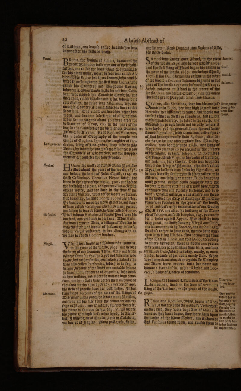 Biuce^ flf Eatincjs j aittt tuas fa caflebjbacaufe baa toasi UDjne after big fathers aeatj. BRutus, fhe >ohne ef Siluius, bjauc oat fte r. ■ ' great t^^annoujs inilD men out of ftetr l)abt tatiou, ano ealleti fj}e fame Jlaito 115?ptama,af# fer life o^nename, tDljicb befoje tua^ calleb Al- bion*2CbtS Brurasbao tb;eefonne!S,U»bo eortti- tut eo tb?& iitngoome^fbe fieft toag Locrcis,lobo calleo bfe Countrep auo itngbome liocria, i«> toberefn ^onOon tanbetbjfteCeconOtua^s Cam- , ber, nameo bi^ Ccuntiie Catnbjia^ ano flnee that, calleo OTalUa ano Hifa/^boni fome eaU (!^allesJ^ tbc tbtro loass Albanarus, tubonaj* ^eo bfo Comitrp j^lbauia, l»btcb Cnee called ^cotlauD* ^be eloeft otititueobfo other bje^' tbaen, ano became folelLojO of all (inglano* ^btsJ Brutus raigneo about 50 after the Deftruction of STrop, viz* tn fbe p^reoffhe . Otoo?lD28;2*anobefo;efbebu*tbflfour&autour 20 .... Cb^ib^ 11 ;o» KeaO Rapliael Volateran, j. '*■ 5 btolfee of di^eograpbp of the people ano Jiing0 of OEnglano. Ignonajfhe Oaugbter of Pan* Lco-grecc®. drafus, Mxig Of 3ieo-gr®fe, toae iuifetothijs Brutus^bp tubom be bab ftofe tb^a fonne?;:KeaD !be Cbjomcle of cbfiniclesf, ano tbe Supple# ment of Cb;emelee fb^ fourth bcobe* 'Otner,tbe moS,rcnotDneb (S^j^fepoef^o# rtfbebabout fbepeere0ftbetuo;tlb,2838* 30 ano before tbe birtb of littm CbnC, 1124* a^ fattb Caffiodore* Cornelius Nepos fattbr b^e iiueb in tbe p^re of tbe tnojlb, 3501* ano b^foae tbc builoing of l^ome, i <^o peerejs^PIutarchfbitb tofbere to^ite, tbe timeofjbe SCroianetnarre^, lob^reof befe^ote a^boiSee* Snofomefap, be Iw^i^ oj 150p^res! after# 5^e tuajs bojne n^re tbe floub ^eletee,ano fberj« uf Inae ealleo Melefigcncsrbeliueo matrp p®teej ano toben be isaj^eo blinO,be boass ealleo Homer. ^ *%te fetnfman He{iodus,a famous poet^tuaig bfe aneienti ano pet Uueo in bfe time. SCbi^^ Hefio- dus bna0 bojne tn 3fera, atiiilage of 215oetta: be 2pa«; tbe firt thattt3?ote of bufbano^p tnberfe, 5ubom Virgil imitatetb tn bte v0eoagteb53 ag luell a0 bee ootb Homers bootee* V irgil tua0 bojne in a SCotnne n^r ^anfua, tn tbe P^re of tbe tuo^lo,3895. ano before tbe birtb of cur ^auiourSlefus;, Cttp anofeuen 50 par00: feme fap that be trpeo not tuben be tuae; bt)jne,biitratber fmiloe,ano lojfeeo pleafant: be tna0 alfo^ealleo Partbenias, tubteb 10 to fapa a Virgin ,beeaufe of bfo fboit ano amiable Icofee^: be iua0 b^0blp fauoureo of Augullus, lubo eo btm nolbtng.ano albeit be no tuap eoue^ fflU0, vet bis eftate twa0 better then an buno^eo fboufaitO marine: bee opeo at 5 2 peeree of age, bt0fielOflfpoeCe toa^bfe belt belpe* BInbtes timeliueo Mecenas of tbe race of tbe Icings of SCurcanta: in W pouft be fcu?ote manp poefe, ano Juas all bt^ life time tbe retoaroer ano re^ fuae of pcet0, ano fo? tobtebuierit, bi0 name is famous to this Oap. Virgil ln?ote bie otune CI;vitapb before bee opeO, to tbisef* felt* 31 iaa0b0;jneat^aiitua,opeo in Calab:iia, ano burieo at iiaples* 3 fang pastorals, fielOs, He^edus. ano Kings: Kea.b Dopatus, mto Bu^cus of bisi tbiro bcobe# ; C Amud teas 3u0ge cuer Ifrael, tn tbe p&r^ v3of tbe tnodo,2878. ano before Cb?ibt i o84. Saul tbe tr ft* King of ffracl began ratgnetn tbepareoftbetuo^lo 288^- ano before CbaiC:, 1073. ^tng Dauid began bis ratgne tn fbe p^re of tbe iDo?lO,289i* ano Salomon beganne in tbe pare of tlje too^lO 2931.ano before Cb^i® 1031* Achab raigneo tn Hfraeltn fbe peere of tbe tnodb.3027.ano before Cbd® 935dn bis bates liueo tbe great Prophets Eliah, ano Elizeus# SYcheus, alias Sicharbas, tnas bneble ano buf^» 5(DitiO;scco?‘* bano bnto Dido, bee tnas bigb p?ie® tjnto JJins to Hercules, bee blBuiucb treafute, but luculo not true it either tnebeltSQ^ebambers, butfo^bis ^ ’ mo® fuppofeO fafetp, be biiJ it in the eartb, mio altbougb bis people feneto not oirectlp tnbere it toas lapO, pet tbe generall fame tbereef fo en^ fianieo Pigmaiiou; tnifb a couetous oeCre tbere^ Of,tbatbe trapterouCp CetU Syebeus, alias Si- cbaibas,as be ^as ofei tngfa^ritce* ictis Pig- malion, teas brother bnto Dido, anOKtngcf S:pp,artO raigneo 40 pares,ano tn tbe 7 peere of bis ratgne, asfatib lofephus, DidobuilOe® Cartbage.Heao Virgil tn bisbmbe of jQ^erreiOs, ano IurHnius,bts 18bmbe* Dido tuas Oaugbter tjntoBdus,Ktng ofpbenieia, otbertntfecalleD 2Dpje,ber bufbaito teas Caine bp Pigmalion, as be toas feerefIp fapltng itnitb bw treafnre tnto ^Crica, ano tnitb ffeat monep. Dido bought as muebgrouno, aslba coulo compaffe inifb fbe laebetsmj tbtnnecuttings of a !E5uUbibe,tnbtcb contatneo ttno ano tfcentp furlongs, ano is a^ boiit 3 (i^ngltlbmiles,oj 2 anb abalfe.ano ibere^ inlbe feuiloeo tbe Citp of Cartljage.SEbis Cat# tba^e Inasfoimoeo tn fte spare of tbelutnlo> 3076. ano before the tnearnation of our ^auioj Cb?i®,88i^. ano after fte builoing of tbe STem# pleotf Salomon,as faitb lofcpbus, 143 ♦ peeres tn bis I bnjfee again® Apyan. ^er ebafeitpinas tjerp great, notk)itbi®anotng Virgil ano Ouid , ano is commenOeO bp Boccace, ano Auronius,for Ibe ebofe rafter to baue opeo, ften to baue mat# rpeo tnift King Hiarbas. ^nO faettnan fte time of fte HDr oian M ncas, ano this Dido, accojOtng to oiuers bi®odes, there is aboue 2oopeerej9 Oi®ereHee,ber proper name Inas Eiifa, ano tnas furnameo Dido^tobieb is to fap, manlp, 0? man# ^tnOe^ beeaufe of ber noble manlp ^cts. &bee tuas bontneo ano aoo^eo as a goOOeCe.Cemples ano fJtars toere etecteo tnto ber name ano honour: MeaoiuRin, tn bis 18 bmbe, ano Boc- cacc, 2 bm^eof liaoies ofrenoftne. M?cen:ts. Licurgus tbe famous 3latuma^er of fte liace# oememans, liueo tn the time of Aremulus KtngoftbeKatines, tn the peere of the Uiodo, 3090* RBmus anO Romulus, tftittS,bo^ne of Rhea Ilya, a botarp bnto the goOOeffe Vcih:fteir mother faio, tbep boere begotten of Mars; fij foone as ftep tore bo;ne, tbep tore lapo bpon fte banbe of fte ^tor SCpber, ano it ebaneeb ftsit Fauftulus founb ftem, anb taufeb them to. be I icurgus. Rome foun¬ ded. I^cr tncHIe fo^ceOberto become a t)C- flail,hoping tbcrcbpftce tbonlO hatic no ifluCjftat he might be foie hclre t3tt=: to her fathers mhcritauce. /