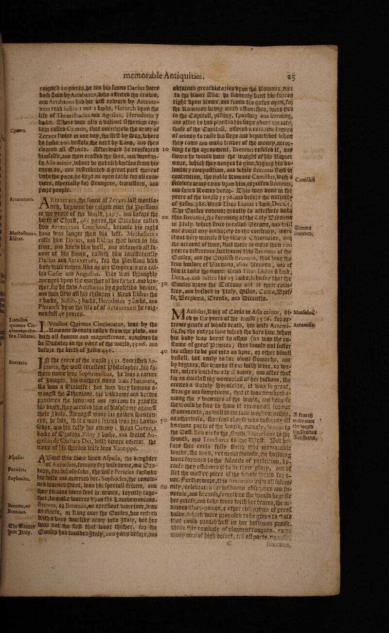 Cymon. ratgtTtl^ Hib fbttwe Darius luer0 ijot^flain bp A.rtabanu5,Uiljo affetteb tbe croU)!!, aita Artabanusljaobis Uift vetoarb bp Artaxer- xes: rcab lullin i auo 2 bcoUss, Plurarch bpon fbe life of Themiftocles auo Agdiiis, Herodotus 7 bcDliO* SE^fjiere 11)30 alfo abalmutilfbemancap? fain calleb Cymon, that oucrilijeU) tbe armt» of Zerxes f toite m one bap,tb^ ^ea^tubere be fdjbe 200 beffelig^^e nept bp llanOj auo then mSncfable Antiquities; 25 obfaineD greaCbittoue^bpoii (be itoma«0,naer to tbe Miner Hlta: be fubOenlp bent fcfe foire? right bpon MemCjauo ftmio tijegafe^ open/os ftt Momaues being nutch altoruibeo, tore fieo to tbe CapitoU, pigling, fpopUng auo burning, auo after be bao pianteobis fiege aboiil ti>e tit Ibofe of fte Capitoli, offered a certaine tmmi of oionep to raife bt? fiege auo Oepartibut liiberi tbep came auo made tender of tbe mcnepjaccoi- vv i^Vlt *'^**^*^ CtllM I*H4VV WHWVV A74 cleared all c^jd^ce* j^fterfeard he reinfo;iced xo ding to tbe agreement, Brcnnusrefufed it, arw « ♦ ^ g<M| ^ ^ ^ ^ I tf I^S Artaxerxcst bimfelfe,anD then crotled tbe &ea, auo feentfn- to Alia minor,lubere lie got rich boitfee from btjs enemies, auo diffributed a great part thereof bntofte p£D?e,be bept mt open table fo^zallcoui^ mers, efpeciallp fo^ ffrangers, trauellers, auo ptDje people* ARtaxerxes,tbe roiine of Zerxes laff mention ntd, beganne his raigne ouer tbe perffaits ttt tbe peere of tbe luajld, 5497* nuo before tbe birth of Cbiff, 4^5 pd^re0,tbe called btitl Artaxerxes Longhand, becaufe bfe right Methaftenes. baiiD luas lougcr ften fji0 left* Methartenes calls Darius, auo Eidras tb^t lined in bis time, auo bnelnbimbaell, auo obtained all fa^^ KDurat bi0 bauos, cailiib him iuotfferentlp Darius auO Artaxerxes, foj fte perffaU0 bfed bofb tbofenamc0,libe as our Cmperoisare caU led Csefar ano Auguftus* IJ^ee tias tfj^ougblp auengedbpon tbeniKrtberofbtsfat1aer,auob?o^. tber,foib^ffetD Artabanusbpapolitibe deuice, ano then aetn all 1)10 cbildjen : MeadEfdrastbe 1 btobe, luftin* 5 brolie, Herodotus 7 bcol^e, auo Plutarch bpou tbe Itfe of Of Artaxerxes: boraig^ nedfull 4® peered* Vcullus Quintus Cincinnatus, tna^ bp (be ffdraS. LucuUut- qutntus Cin cinnatusefao- Socrates* Afpaiia* Pericles. Sophocles. Brcnno,©r Brennus. 20 30 T - __ . _ X-/Momane Senate called from tbe ploin, ano fenDiaator. Sottball bonoiir ano magniScence, ordained to be ^toatoj in tbe pd^re of (be tuojld, ? 5 0*5* auo before tbe birthof 3efus!456* IJl^ tbe peece of fbe luojld 3 «j 51. gonri^ed So¬ crates, (be molt erceUent pbtlcfopber,bi0 fa^ fber0 name lpa0 Sophronifeus, • he tnae a earner of Bimage^, hie mothers name um Phanaieta, fte toae a ^idbjife: bee Inae berp famoue mongff tbe Sthcniane, hi^ iBiredomcauo bertue procured tbe ignorant auo entiione to pjattife hie death,tbep accufed him of blafphemp agatnff tbeir 3dol0, '^mongff maup hi^ golden &enteip ce0, be raid, (bat a mau0 friend li?a0 t}t0 Imolu^ 5 o ledge, auo hiis folipht0 enemp: MeadCiccro,i faoibe of £)aatoj0.Pliny 7 bm^c, ano 0amt Au- guffin de Ciuirare Dei, linth Dim‘0 etbere: tbe name of hi? tbielcd lutfe lua? Xantippe. ^115out this time lined Afpaua, tbe d^iughter of Axiochusjfamon? fojlnireoome,auo £D?a- to^^p, fo) li‘!jofefabe, the U?ife Pericles fo^fcofee htstnife auo married her* Sophoclesjtbe renotn^ ned learned poet, boa? hfe fpectaU friend, auo do then tfcaine tnere fent in armce, iopntlp tege# ^r,tomabe loarre? tpon the iiacedemoniati^f ^renno; 0; BrenDus,«n ercelleut ii3atrtour,tna0 as d)iefe, 01 i’ung ouer tbe (25aule0,be0 entred ^ffbabetp ioarlifee armp intoBStalp, biithee €hc®attic0 '^ot (be ffrff that tuent thttber, fe^ fiie ^in3itaip. dPaiileg had iriuaoed3iCalp,ioo p^v0 before,auo ftoave he inould haue fte inaigfjtofhi^Mapier mo?e, tohtch tbep denpedto gtue,b?gmg hi0 luntarp compofftion, auo lohile Brennus ffojd in contention, thenobleMomaneCamilIus,lnitba camiiiul fefolutearmpcamebponhim,8)rpuiredBrennus, ano fatted Income? beuoi* ^f)t0 to? done tn tbe peere of tbe 3 jyd.ano befo;ie tbe natiuitp of ^efus.,3S6,Mead Titus Liuius i b£Dll,Deca,5. ^be c0aule0 endeuoj greatlp to attribute bnta this Brennus,ff)e founding of tbe Citp ^^'enona in italp, tDljtch ffnee 10 called tiHerona,'and foill not. admitanpamhontp to itnotberpmamfeffbpdiuers Ch^^onicie?, ami ^ tbe account of time, fliat there 10 mo^e then 100 peere0 difference,betttieene thi? Brennus of tbe d^auiee, ano tbe (Bnglil!) Brennus, ffiat tfjc ' true builder of ^?enona, alias tElerona, mtoaf him It tcDlte tbe name: Mead Titus Liiiiu.? s licsff, Dcca*4.ttU0 Juilin lji0 25 ii©fee,Whc»fap th^ttbe c0aule0 d^ane tbe Slufean? mi at tbeir coun^ ' trep, ano bmlded tw Stalp, epilan, u:cirta,115?eri> fa, liBergama, SlJrenta, auo latcentia* MAufoIuSjl^iUg of Cariaiu AEa minor, dt< Maufolu^ • ed tn the peere of ffje Iroild 3 5 8^* fo? ep ’ treme griefe of tobofe death, hfe itotfe Artemi- Artcmi(i«» tia,foi the entpae lone lohtch tbe bare Inm.tchen bi0 bodp tud0 burnt tDalI)e0 (a? Ina^thecu- ff ome of great prince?) fbee luouid not fuffcir 40 hie ate to be put into an bane, oj other bfuall beffell, but cnelp in her olune ffomaeffe, ano bp degree?, the o^anbe tl;em tuith feme,o? te ter, mired iuith fdjcete dour?, auo after that foi an euerlaffing memcnaU of her hufbano, (be erected a ffatclp g^epukb^e, it te fo great, ff range ano fumptucu?, that it Ina? numbjed iV mong the 7 tuDnder0 of (Ije Inojlt?*, auo hecaafe ibeiiiouldbefure to Ijaue it ermotaU former Monument?, a? fecU in. curious i?Jdj?:em..3ntbip, M fcatch a0ofberli}ife, ffierfcntchoiTcmentofai-jiapall maoeoacc Imainne part0of fbe ii^o^ld, name!|v^^^^^p^sto the lIl;aff,BriaxistotbeiJpo:fn,Tiir!OcLeDS to I'bC ^outh, auo Leocb ares' to the ^121 eft* ji5ut foje fiiee coulo fulip ffnlilj fijt? memoiable lBo:kf,lhe dped, rctncncrthcleffe,!!)? building luentfo^n)ardto tbe mlneffeof perfection, bc- caiifc tbep effa'med it to be their glo^p, auo of ^♦rt the maffci^pierc of tije fehclc feejld fo^ e- uer* fur thermo je,tH0 Arcemiha u^irb all folem/ ntf|vceleb.:ated herhufhauo? ofcrer5U!C0 mio fis^ neral0,ano becaufe/ometime tl)e hjcuid beguile hergrtefe,auo take truce luith her teare0,tbe 03^ datneD!llu5i*-gauie0,fj other rid) cfgtcal balue-.tDhich tuere pjopnfed to he ginen to ^ofe tq-at coutd pleach beff in her ijttrbauo? p^atfe* tmntoPnecombate of eloiuenftongue?^ ra'^^e manpmenof high defert, fro Hocracvjs^,