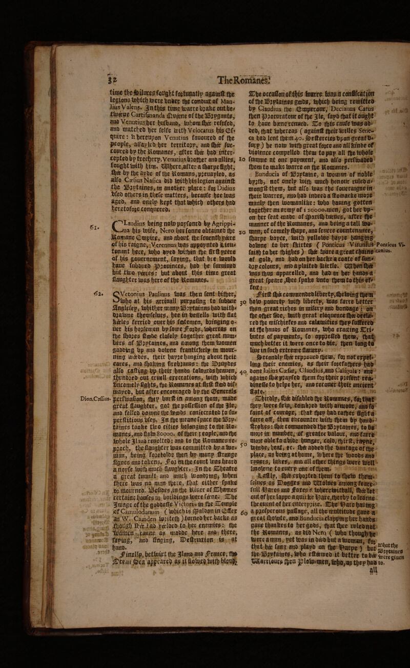 3* TheRbffianeS !Si» timt agatnff fte le^;on3U)^tc^^cretinl>cc t^economtof Man¬ lius V alens* jn time Quaere bjafee out be# tfvAae Cartifeianda ^u^ne of tbe 115;pganto, aiui Venutiusber bufbauo, U){jomlb& refufeo, anD luatcteb felfe U)itb Velocatus Jjuirc: libcrcupon Venutias fauoureo of fte people, aiTapleO bet territo^p, aito (ft® fuc- coureobptbciaomanejs, after Ift® bab inters cepteo bp trecfterpjVcnutius bjotber atio allies, foughttoitb btm* Mbere,after a Iftarpefigbt, Ifttt bptbeapoe oftbeiSomano,pjcuapleo, ao alfo Cxlius Nafica bib ioitbbfe legion againlt the ^jptaine^, in miotber place: fo; Didius t)fcb otberis in tljefc matter0, faecaufe bee loa^ ageb, ano onelp feept tbattobicb others b^b beretofoje conquereb* ' 4 (^Laudiiis beingnoto popfontb bpAgrippi- bis toife, Nero berfonneobtainebtbe , Momane empire, ano about fbe feuentftpisre of bis raigne, Verennus luas appopnteb Uteu# tenant bece, tobo bpcb toitftin fte firUpeero of bis geuernement, faptng, that bee taoulb baue fubbueb ^^toutnee^, b^b Ifc furuiaeb but ttuo p®i;e0: but about tbts time great flaugbter tuas b^re of tbe teemanest. SVetomus Paiilinus toao then fent bifter, U)bo at bis arrtuall purpoling to fubbue ^nglefep, tobitber manp Bjptainns bab Voitb# b^atune tbemfelnes, pee in bea'ells tottb flat b^les ferrieb ouer bis fmtenien, bn'nging o- uer btsbo^f^men bpromeifo;b0,li^ereas on tbe tfto;es (tiobe clofelp togetber great num# bers of ^^tptatnes, ano among tftem tuomen gabbing bp ano Dolnne franttcbelp in mour¬ ning mibes, fttir bapje banging about fbeir eareo, ano (ftalxtng brebano0: tbe 2D?upbe0 alfo caffibg bp tbeir banbs toluarb0beauen, tbunbjeb out cruell e)recration0, bJitft iubieft bncomelp figbts, (be laomanes at firtf lf©b btf# mapeb, but after encourageb bp tbs (Generals Dion.Cjf{rius» perfmaGon, fbtP bur ft in among (b^m, maoe great daughter, got tb^podeftion cf ftejle, ano felleb bomnetbete©O0 caniecrateb to fu# perditiou0bfe0» ^nftemeanefpace tbe 2i5?p= tatnes toobe tlco citie0 belonging to tbe Mo? manes,ano deto 80000. of fbeit f eople, ano tbe Jubule^l^uoreuolteb: ano to (be Uomanesres p|ocb, the daughter toascemmitteb bp atuc^ man, being fojetolbe tben bp manp ftrange dgnes ano tobens. iFo;i mtbe court teas bearb anppfe tmtbmucb daugWer* gntbe S:^beatre a great tumult ano much iuonbatng, tuben there inas no man fbere, that either fpabe Dj iuoitmeb. ifeefibes,in fije l^tuer of ^bumes certamcljoufesm bnilbings bJere f®ne. STbe 3mage of tbegoboede Vidori^in tbe Cemple sofCaiuulodunum ( b)biebis ^alOon in ciBder ' as W. Camden to?itetb )tu^ncb her bacbe a0 though tl?4 |:ao pcrloeb to her enemies: the itodmen H^aime, as mabbe here ano there, ■1? raping, ano Cnging, S^eftruftion i0„ at ftano* ^. iFmallp, bettoipt tbe Jlano anb iFrance, t^ ^ceaii ^ea apf e»iee5 as U toitb Xbe oceattoti barre bas a conSfeatton of tbe B^ptaines goibs, bbtcb l>^iug r emitteo bp Claudius the (fcmperour, Decianus Catus tben p?ocuratour of tbe 3I0, fapb (ftat it ongbt to bane bsnerenueb. ICo tbtscaufetoasab^ ? beb, (bat tobereao (againft tbeir totUes Sene¬ ca bab lent fbem4o» ^eftereiestipon greatb* furp) be nom tottb great fojee ano all !?fnbe of btotence compelleb them to pap all tbttobole lo fumme at one papment, ano alfo perftoabeb them to mabe toarre on fte l^omane0. , Bunduda of HBjptaine, a toomart^ of noble bp;tb:, not onelp toitb uiucb benour ruleba# mongft them, bnt alfo toa0 the foueraigne in tbeir toarreo, ano bab tnbeeb a ftomacbe mo?e manlp tben toomanltbe: tobo bautng gotten together an armp of I joooo.men, got her bp- t on b^i^ ^ari(ft turne0, after tb^ manner of the ia0mane0, aim being a tall too« 20 maiT^ of comelp ftape, ano feuere countenance, (ftarpe bopce, toitft pellotoe bap;e banging botone to b^^ f^bi^tes ( Ponticus Vifunius Pomicus Vi- faitbtofttc fbigl)^s> toareagreatcbame ^««niws‘ of gold, ano babonber bacfteacoateof fun# b;p colours, anoaplaiteb l^irtle» toa0 tbu0 apparelleb, ano bab in ftoc banos n great fpeare ,t®ee fpabe bnto them to this ef^ feet: #irft (ft® commenbeb liber tp,lftetoing tbem ^ ’ 30 bain pouerfp toitft libertp, toas farre better ■ toan great ritbes in miferp ano bonbage: on ‘  tb^ ofberlibe, toitb great eloquence ^®beelo^ rebtbe mifebiefesano calamities tbepruftereb attbeb^W of itomane0, tobo eracting^ri# bnte0 ofpapmento, Co opp^efteb fb^m, tftat, mnebbetterit toere onceto bie, tb^n long to line in fuel) extreme dauerp. ^econblp (ft® rep^oueb tbem, fo} not eppeU ling tbeir enemieo, as tbeir fotefatbero ftab 40 bone lulius Cjefar, Claudius,ano Caligula: anO againetftapjapfeb tbem ftQ tbeir pjefeiit rea« binede to belpe her, ano recouer tbeir ancient ftate»: SCbirblp, ft® bifableb fte Komatte0, fojtbat ftep toere feto, comb^eb toitft armour, ano fb faint of courage, that ftep bab rafter ffgbtn farre off, then eucounter toift ftem bp j^no? ftcoftes: ft® commenbeb tbe B^ptaines, to bo moje in number , of greater balour, aim farre momablctoabioe bnnger, CGjo, ftirft,rapne, ^ toinbe, beat, fc. ftftaobebtbe bantageoffte place, asbetffgatbome, toberefte tooobsano rpuer;0, lakes, aim all ctbertbing0 toere toell bnotone toeuerp one of ftem* liadlp, ft^dcrbo^teb them to fteto them* fellies as SDogges aim tMolues among fears* full I9are0 ano JForesV toberetoitball, (ft®tet out of her lappe a quiibe ^re,ftcrbp to learne tbeeuent of her enterp^i^e* lEbe l^areftauing a p^ofperous patTage, all the multitube gaue a great ftotote, ano Bunducia clapping bet banbs gauetbanlie0to bergob0, ftatftee rulcbnot the blomaneo, as bib Nero ( tobo tbougftfte toere a man, pet toas in b®b but a tooman, fo; that b® fang aim plapb on fte l^arpe ) but .4 fte B;ptaines, tobo efteemeb it better tob® «5ftvr iours fteu jaioto^men^ tofto, aj5 tbep bab m. dll