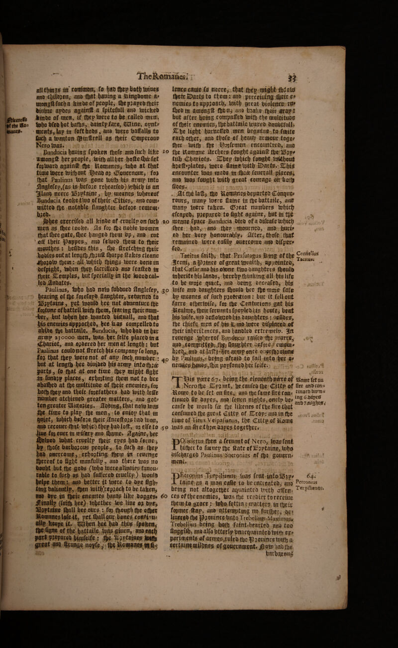k 4- ant&fngg frt’com'mion. To f)ao fftep bot^ toines ano mto fbat botitng a IHtngDome mon jft fuel) a femoe of people, ftep^apeofbeir btntne apoe^ agatnft a fpltefull ano lotclieO Jjtnoe of men, if fbcp toere fo be calleo men. lobobfeobutbatb^, oaintpfare, i^tne> opnt^ ttientjEi, lap in foft beoo, ano toere baCTalte fo Cttcb a loanton ^tnOtell ao f^etr empeeoup Ncrotoajs. Bunducia bauiitg fpobew ftefe arto fueb Hike amongft f)^r people, toifbullljer bofteCbafet fojloaro againdf (be Itomane^i tubo at that time toeretoiftout ^eaoo;^ ^ouctnour, foj Ibat Paulinas t»a^ gone luitb biis acmp into 3nglefep,(as iis .before rebearfeo) l^bicb io an 3llani> neeee llDjptaine, bp nieaneg tub^reof Bunducia (oobettuo.oftbeie Citieg, anocom^ ttiitteo (be notable llaugbtec before remem^> b^ieb* 'j ■ i epernfeo all btnOe of crueltp on fueb men a^.fteetoo^e* jSfis fo? (be noble luomen (bat ftee gate, (bee banged (bem bp -, ano cut ’ off tbetc ^appeo, ano fetueo (bem to (beic moutbejs? faeCbeo tbio, fbe Itretcbtng (betr bodies out at lengtb,fb?uff (barpe ffabee cleanc ^ojoU) (bem: all tuljicb (bingo tuere Done m Oefpigbt, toben fbep facrificed ano feaffeo in tbeic SDemple^, but fpeciallp in tbe loood cal¬ led ^ndatesi. Paulinus, tubo bad nolu fubdued iflnglefep, bearing of ^e fo^efapd aaugbter, returned to  i5;ptaine, pet luould bc^ not aduenturefbe fortune ofbattell tuitb (bem, fearing (betr num- Hber, but loben bee tuanted biffuall, ano that bi0 enemieoappaoebed, beeiiao compelled to abide %e battaile. Bunducia, tobo bad in bee armp 330000 men, toaie; ber felfe placed (n a Chariot, ano ordered bee men at length: but Paulinus could not ffretcb biisi cempanp fo long, fo^ that (bep loerenot of anp fticb, number: but at length bee dtuided bis^armp tntotb;a; partp, fo ftat at one time (bep might figbt jtt fund?p places, epbrnting ^em not to bee abated at (be multitude of tbeir enemies, fo? iipft fbep ano tbeir fojefatbers bad luitb leflTe nbmfaer atebieued greater mattero, ano got^* ten greater l[llicto?iejp« J^ddtng^ that nolu luao tbe time to plap tbe men, to eniop that m quiet, tubicb before tbeir i^ncefto;?; bad loon, ano recouer (bat Vubicl) tbep bad loff, 0? elfe to toe fo?euec tnmirexpano ftame* %aine, bee ifeiued tubat crueltp tbeir epeo bad feme, bp tbofe barbo?ouo people^ to futb ae (bep bad ouercome, epbu^ting fbem in reuenge ftereof to Sgbt manfullp, ano tftete tuaj! no doubt but tbe gods; (tDbotucrealtuaiesfauousJ ruble to fueb a^ bad fuffeted crueltp) luoulo belpe tbem:, atto better it tnere to dpe ffgbt ting baliantlp, fben tuitb^rep^oeb to be taben^ ano dpe in tbeir enemteo banoo U^e doggeio* ifinallp (faitb bee) lubetber toe line 0? dpe^ li5?ptatRe (ball bee oUro : fo? tbougb tbe otber i^omaneislofext, pet (ballpur bones; confix slip heepe it* Mben bee bad tl;u0 fpoben, tbe Ggne of tbe battaile giuen, auo each part prepared bifufelfe: ^ ^^ptaine^ jtoifh great m grange nopfey fljeMomaneu tfr.)G lenceeatue (0 necre,..tbaf ft^p migit tb^eto (befrSDarti^to them: atto perceiuing ®etr e^» nemieo to approach, toitb great bioleitce. rp» fbedtn amonglt ano b:alte tbeir srap: but after being compalTed tottb tbe multitude of tbeir enemie^^ tbe battaile toared doubtfull. .SCbe ligbfbarttelTed men faegaitnUjto fmite , each other, ano tbofe of beaup armour tege/ fter toitb fte l^^nfemen enccuntrrd, ano io tbe Momane arcbero fougbtagainfftbel5?p^ ti® Cbarioto. Cbep^tobicb fougbt toitbout fa?eff*plates;, toere flatne tottb E>arts*-2i:bi^ encounter toais made in tb?® feuerall placeo^ ano toas; fought tottb great courage dtt both ftdeg*  . , jattbelaff^ tbe iiXomanejs, departed Conquer roursJ, manp toere Uatne in tbe battaile, ano ttianp toere tafecn* (E>?eat numbers tobicb efcaped, p?epavred to figbf agatne, but tn fb^ ,20 meanefpaee Bunducia died ofadifeafetobicb (bee bady- ano tbepTiiourncd, ano burif ed ber berp bonourablpf ^fter^ tbofe (bat remained toere eaSlp ouercome ano difper* fed* Taeitus faiths that Piafutagus 3^tng Of tbe feeni^ a^^atnee of great toealtb, appointed, thatCsfar ano bis otone ttoo daughters fbould tnborite bis lands;, beeebp tbtubing all bis life .to be mo?e quiet, ano being oeceafed, bio go toife ano daughters; (bould bee moic fafe bp meance of fucb pjote^tion: bur it fell out fgrre olbertoife, fo? tbe Centurions gat bi? ikealme, tbeir feruatitsfpopledbis bcufe^ beat bio toife,ano defloto?ed bis daugbteris: ^eOdes, tbe ebiefe men of bis It arid toere difptoeed of tbeir inberitanceg, ano bandied ertremeip* 3n reuenge ,tob^teof Bundp|CiaTaifedibe .toarr05' bied^,anO at jaff^rlerfarmp once oaprib?otonj^ bp Pauligy?,^ being-afraid toto! mto ber nem!(esi)anos;,fbis popfoned bet felfe* e, -- o i it CoriieTlu^ . Tacimsi* *-A ' * ’ - ■ r ■ Tl^iis peeredy* facing tbe elettontb#eeof .Nero toe 5E^p?aut, be caufed (be Cittp; of Home tobe fet on 6re,i ano toe fame fire fobs tinued fir dape0, anoTenen ntgbtsijonelp caufe be toouio for tbe Ubenesoftbe fire that confumed tbe great Cittp of SDrdp: ano in (be timeof Titus Vdpafianus, tbe Cittp of l^ome 50 toas on liretbjec dapes; together* ■ un . , ■ jOikl^tus toen a feruantof Ncro^ toasffent bitoer to futuep tbe ffate of JiI5?ptaine, tobd difebarged Paulinus Suetonius of tb? gouern? »r fs IRomc let on fire antiedna tUtuco burns ing(5.bape0 and74itgbtiifv fclJilr t ment* * <.■ t V- PEctonuis fTiifplliamss- iiias tent into48jp< taine as a nia^i calic to licenttcateD^ ano being not altogetbfce aquninteo initb jSfcn= 60 tesoftbecncttJies, toas tbe vraOicttorereiuc toeiH to geate: tobo fettina matters tn fljeir foamer ftap, ano atterapttng mo tnrfiiet, &?» Itnereo tb« J^jomnte bnto; TrebelliasTMaximus. Trebelli'us being bqflu faintsbeartcD nna too fluggilb, ano alto bttctlp bnacquaintco totHj erf pcriineBts of atntes.rcieij tbe pjouirtcetoiftja tertainetndbnes ofsonermtient. liptobantne .. ' batWonj? 6’4f» Pccronms T«rpiliaaag.