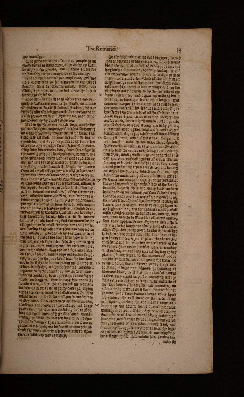 _■* ____ The Romanes, K\)t ftiivo W Otfcoucreu people tn fte ^iWerto t3nlinotoHe, cuen far ass SDau, terrifpm^ f&e people, awo placing; foitreffegi molt unfclp to fte amropaitce of ftc cncmp* ^fje foiirtl)jammer We emplopcD) getting; ftsofe Countries luljtcl) l)ifberto W paflTeo tWjoU>, euen to CbenW?ougl9, ifrit!), anb Chub, tlje narrolt) fpace betls&ne fte Xul^tcf) tuatersbefOitilleo. Kt)C fift p®re,bp feeabc oifcotieceo ano batt^ qmftco ftirfber nations in tbe jpo?tb:,auo placeo A0acrifon9i in tbe coaft totrarO ^relano, titt0 be alfo afptr co,auo to that cno retaineo ait ari® ^d?ince toitl; bim ,tbat teas o jpuen out of bis Ccuntrep bp ctuiU oitTentioiu ®ut in fte Rummer tnSicb begawne tbc fijrt peere of bis gouernmentsbe fcarcbeb tbe baiicns bp anaupfojitbatpurpcfefenttofbeSiea, fea:: ring left all tbofe nations bepoitobao bnifeo tl)emfelues anDbept tbcpaftagesbplauo: but afterluarO be niarcbeb fojloarOjbts i^auie coa^ ItingtDifbbfearmpbplano, foas fotiictiiiie in tbe fame Campe^be bao bo^femen, fmtmen, ano &ea.'men,loDgeo togetber. Stl^as reported bp fucb as Were taken pjifoners, that fbe %bt of flic anp much aftonieo tbe i53ptaines as men from mbom allrefugetoas nit oft,tbefccrets of tbeir teas being Oifcoueretnlnberefoje Oetermi an f&c bcssnnitrg of tlje ncitf fum met ,h)Uc^ inas m s.fku of Ms cftavge, AgricolafeiiDtitg Ma Skte befoje Mm, toMci) often put alana ana fpaplso ®e Cciiintricg, tijerebg ca«ftngn.g:r£af aiiotincsrfafntfcare: Mmfelfe toit^pichea aratp, to^ereanto tje aaaea of tfje baliantefS IBjptatneO j came to ftje mountainc <!15?ampiug, toMteon Ms enemies tjaa encampea^ (fo? Me Jispfainc notMrtgquatlco &p tlje fucceffeof Me lo fo?mec encounter, ana eppecting natMng but a reuenge, ojbonoagejleatnitigat length ttat common Sanger is onelp to bectefifteototM common confent) bp feagnes atto embaSages fjao If irrea Sp tije mtnos of all Me Cities about, ifioto Mete Mere to betnarmes jo.Mouftna ano bptuarOi bftto luMcb number, Me poutM atto all fucfiastoereof llrohg aua luff p pares, eucrpttiaii facarmgMs toJiens ofpjapfe about !»m,contintiaSIp repapjes from all S&es.OTIjetr . amangff maitp oMsr Captaincs^ Calgacus a man bottf fit nobilitp atto balo?aboueMetclf, fpabe to tlje alTemblp fn tljis manner-: Sisaifteti as 3 beljolo tlje caufes of this toarre aito our nc- tcfftfp,m p mtito gitietb me great bope.tbaf i Ms sap ano pour mutual', confent, Mall b® Me be? ginning oflibertp taallI5?ptaine: fej, eucrp one of pou bauing trpes feruituae, ano bautng no oMer laiio noj fea, tobicb can fane bs (tje Komanes naaie being at our clbotnes) Me bei 20 ntng to trie it tbi'r!* bans bloMSjtbe inbabitants^ 3 o tp Marre aim Meapoiis fel;icb are Me bonour of 'rtFcirfllfJbnntsJ satminTt<vf« Mm - n*.,,. ^ , Of Calibonia Initb great preparation, allbougb fte report tberof tetc greaterfasit often bap^ netb in bnknotnne matters ) offtrir otnne co?b alTapleO fomc Cattles, ano feeing tpem^ fclues ratljer to be aHaplants fbeii oefenoants, put tbe liotuanes in fome boubt: tnbeteupon cottiarDs p^etenoing poUcie, abuifeb to re=^ fire on t^i0 Cbe BoOotria,ratber qien to be b uen thereto bp fo;ce, tob^n ae in tbe mearie ftc iuoitbp,muft be tbe onlp fafetp of ibc faints beartcb. mtt^ tbefe ano mant? rucl; reafons b^atame from tbe calamitp of fteir future f^tuU tube,tbe paibe ano tp^annp of fteir gouernoas^ tbe kle frieiablbip of tbe ftrangers feruing in tbeir enemies campe, reabp to cb^irge bpon a* ' np bigb occaficn, ano tlje paefent remebp of all mtrerp,t!)bi£b,as be fapb in tbe beginning, feau onelpbaUaiicp,befo ftirrcDbp all mens minbs^ tobtle,AgrjcoIa kncltixngtbataeenemptuoulo 40 that tljep applawoeb bte £Daation after fbek fharfTfi him tnanft ___,^2_* - ^ tljarge bim in feuerall troupes ano companies, ano fearing to be ouer^matebeb anocoupleb in Initb number, mbeceiueb bp tbe ignorance of tbe place, biuibeb bis armp into tb?® battels, anofomarcbeb fo^luarb: iubtebo^bermatkeb bp bis enemies, mabe fftem alter tbeir purpofe, mto in tbe nigbt killing tbe tnateb, b^ake in bp^ on tbe legion, balfeaa«peanobalfeaftitgi> teb, inbicb (as tbep tooke it) iuas tbe toeakeft. snofoMcSgMcoittinuctitoiMfnMeCampc til jo ofMsCauyjc.MattfttMevc ooiriblo fiie fUi-' manner, MiMfongs ano Muers Ittno of noufeg, 2CMs £D?atton being eni!ea,as alfo Agrkofa Ms fpa-clj to Ms Smalifouts, tlje fao armies bei gans to cnroantcr.Agncolapiaceij Msbattailes tntMsoMer: Ijc maacMsmamebactellofMe Mcatigers ( bis apoes) Mljicb Mere in number S. Maufatto, on eatbftDcMerccfjfojUjmgsbe^ • placcp bis bojfemen to Me number of 3000; ano Ms legions be ranfeo to guarb Me trenebes ■illf flirt f!< <3(f ♦tf-• itkias bap4igbf, atWbicb ttmefbc Uomanes beganne to gather courage, ano tbe B^ptaines tuere bifeomfiteb, fo asa b^o it not bame foj tbe XecDbsanoboggcs, that tietejp bai»enbeDfbe Whole ftrife, after Wbicb.battell tbe itomane fouloionrsgreWtobe of bautp courage, eWing out to piei'f e tbeconntrp of CaliDoma,tbat ftep Wight finoe out (be btterrnoft po^ts ano bounds cfB;iptaine«SH:^^e Romanes on tbectber floe, tojp might he gamjpD Witljout tbe Ibeootng of Itomane hlffiO, aj tf bis matncbattatletoerei broken, f^ep might be gathered againe, ano egbt relia.jcobpbts legions. SEbe battaileoC tbe liB^ptatnes (to tercifie tbeir enemies, aiss alfo to make tb^irfjjatieftlboi^%fta5i3 on bigber grouno^ fuas tbeir balimro being come kport tbe plame, fijz reft Were on i%i fojte of tbe bill, tbeir Cljariots in the meane time gal^ WcriMng MepjapreofMisMtfojp, net to Me loptngfcp ano OcMnc Mefelo, malttna ctreaf PJoWclfecf tbe Komane fouloier, buttoifo;/ IboWtoauocrm* SEben A^ncoiaMerceiumfi *«ne ano Me tetltncs of Mcir Captains, tifeo Me number of bis enemies to fa® greater fhen Ws oMne, ano fearingfe be cljargco batlt on tbe uettpleing Mctt bnues ano tbilojcn <it face ana flanfie of bis battaile at one tune atm la»luare,vematneD itUiiMftaul 9efe i efoUitions Meg temoueM Mn^ 8cmc m M? m refolution, SSg bM >  . bgttail^