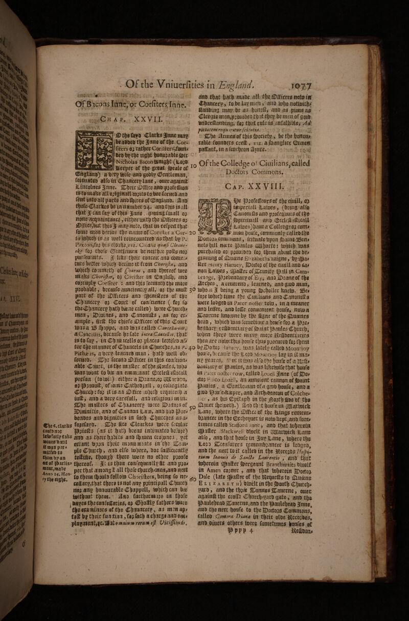 7 / Of the Vniuerfities in Eni^land. o OrBicans Itincj or Corfitcrs.Iniie. ; Ch a p. XXVII. \ ♦ ^ tsitn Clark£i Unite beaooe5 t|ie June of flje. Cor- fiters ratje^ Coriilersjfoaii# lieo b)^ tight bottojable Nicholas Baconlitnight (ito;0 J^eeper of the gteat i^eale of (25rtglario) a berp tuife awo goolp (©entlemaii, fcttiiatea alfc in Chancery lane, ouetagainfl: Slmcolneo 3nne* ChJ^tcj^^iceanDp^ofclfion isto make all o;iginall ta bee fetneo anD (ent into all pacts ano l^ites of dDaglanti^ ^no tbsfc^Clatlteo be in nnmbet 2^* ano this is all that 3 can fai^ of this Jane, honing fmall 0^ none acquaintance, either mith the iDIFtcers 0^ ^ificejbut this 3 ma^ note, that in refpcct that fome menoeriue the nameof Conitcr a Cur- 20 fii tohitl? 1*5 as tell remcountteo asthat bp p. P.-ixcon,fg^ his ClOake,viz. Cloake Clems- oki fo^ thofe (SJentlemen be neithsc poSo no; pncfeuants* 3 like then: conceitano conte.v tuce better Inhicfj oeciue it from chonfia, ano Inhich cO'umeth of , ano thereof luce Chorifigr^ o; Coriftec in (ll;n3ltlhi ano co;riiplp Corfirer t arto this feemeth the mo^e anb that hath mabe all, the iters notnm thancerp, to be lap men > ano inho notioith^ Ifanbtng map. be as honelf, atsD as pious as Clergie mcn,p;DiiiOeD that thep be men of goab bnaertanoing, fo; that rule is .mfallible^ M: fispatemrecj^itritisrfciifttia, . C! ' SDhs druses of this &ocietp, be the hoitom table founocrs crett, viz a ^angiiec (Stmin^ pallant, in a fcucheon 0fnte, Of the Colledge Ciuilians,called . Dodors Coniiiions, I Cap. XXVIIL ;/ . r ^e PaofelToutsof the ctuill, 0; imperiall statues, (being alfo • CanoniSsano p;ofeffonisofthe' ij ^piritiiall mm (BcclefiallEcall I Statues) hatie a Colleegeo;com^ mon henfe, commenip caUebthe E)oaa;i> comijions, icitnatebpon ^aiiU J5en# nets hill nmz panics ®harfe: tnhith tnas purchafeo 0; p;onibeD fo; them about the be^ ginning of sliueene Elizabeths raigne, bp Eer rtenry riarucy, SDccto; of the ciutUano non Haines, i^aEerofE^rimtp tp.iUin Cam- brijge, p;ebenDaipoflEiy, anoSDeaneof the . , ;arches, ateuereno, learneo, anogoobman, probable, becaufeauncientipall, 0; themoE 3pinhoai3 being a poang ^choiler knein. part of the Officers ano ^^IniEers of the Chancerp 0; Court of confctence ( fo; fo theChancerp h^ith bj^ne calleo) in?re Church^ men, a^iutnes, ano CanoniEs , as fo; ample, SrE the chiefe :£).ficer of this Court inasa 115 fhoppe, ano tn.vs calleb CancetUniis ^ a CanctiUis, becaufe he fate intra Cmceihs, that ts to Tap, in Chauncells 0; places lettifeo fo;e tnhich time the Cmilians anb CanoniEs inere loogeb in Parer noiicr roin, in a meanei: anoleEer, anbloEe convenient houfe, noin a SECaaerne knoinnebp the Egne ofthe^ueeiies head, inhich in.is fometime a hoMfe fo; a p;e# benoarp reliDenttarp of ^aintpaiilesChurch, iohen there toere manp mo;e HeSDentiartes then are ngin:this honfe thus p;ocureb fo;thent fee the utanner of Chancels in Churches,as p^ 40 bg gDoto; laru jy, mm latelg calico Mountioy Pithse is, a berp learneb man » hath inell ob ferueo* 2Dhe fccono £).ficer in this confeion^ able Court, isthemaEer ofthe:l^oules,inha ftjasinont toh^ an emmment CccleEiEicall perfon (to ini:) either a 2D3ane,o;W iro:?n, 0; p;ouolf, of iome Cathebiall, 0; collegiate Church :fo; it is an ^fice inhirh requirerh a iuE, anb a beep carefull, anoreligioiumin houfe, becaufe ho;o Mofincioy lap in it ma^ np peaces, ■ it mas alfo the hours of a oenctarp or panics, as Ions likeintfe th^t houfe in lAicti nolki rdW, callco Louciijnne (of jDo^ (to; F iico Loael!, an ininuient cannon of ^tnt parties, a Centlcman of a gcob houfe, ano u goio l^oufe^k^per, ano 0rch^seacon of Colchc-^ as hts epitaph in the #o;th fibs bf the p:h^, mnEers of Ch^uncerp mere g)oito;s of ^uier ihemethO that houfe in iimafmick SDirtinitie, ano of Cannon Han, ano hao benoes ano Dignities in fuch Churches as ®he«*ciarks foielapo* 2Dhs Ere Clearkes mere fecular csBiDnor p;ieEs (as it hath been^ intimateo befo.ze) isbjfitnpeake ainb as their habits ano Ib-iuen cromnes, pet mwMxtii their msnu nents in'the mrteeo Church, ano elfe mhere, Ooe fnEicientlp thmbpaa teffiEe, though there mere no other p;oofc a*0! pariia^ thereof^ 3: is th^n confequentlp fit ano p;o^ fyTfaeto them Hhoulo follom Chorifters, being fo ne^ Dale (late fatter of the J^equefts to lirt^ne * ceaarp,that there is not anp p;tncipall Church Elizabeth) omelt in the ^outh Church# noeanp honourable Chappell, mhichcait bee parb, anbtheth;* Cunnesffiauerne, ouec feiithout them.' ^no facth3rms;0 in thofe againftthe croGTe Chureh^>parbgate, anb th® j bapes the confefifaries, 0; ©hoElS fathers mere pauleheao Catierne,ano the pauleheab 3nne, theepaminors of the Chaunceep, as menajj^ ano the nett houfe to the ®o(to;0 Commons^ US bp their function, fo; Such a charge ano em# callcb camera DUnes tn their oloe l^ecoioes, ,pl0pnient,|c#®ut<?/w;ji/#/»r^r/«/«tfj^ vicijftmiQ, ano btuers others mere fometimes houfes of »PPP 4 mmrn Hane, Inhere the iDEice of the icings remem# b;ancer in the exchequer is nom kept,ano fom# times calleb Scaftbrd inrse, ano that mheretn fatter Biackwci! omelt in iMlarmtck Hane alfq, ano that houfe in 3u?Hane, mheretlje Ho;o fiDreafurers rememb;ancer is Icogeo, ano the nett to it calleo in the Mecc;os Hoipi^ tiHm loAnnis de San6io Lafihnth , aUO that toherein qpatter Sergeant Branthwaits oinoit in Amen co;ner, arto that mhercin S>oeco; J