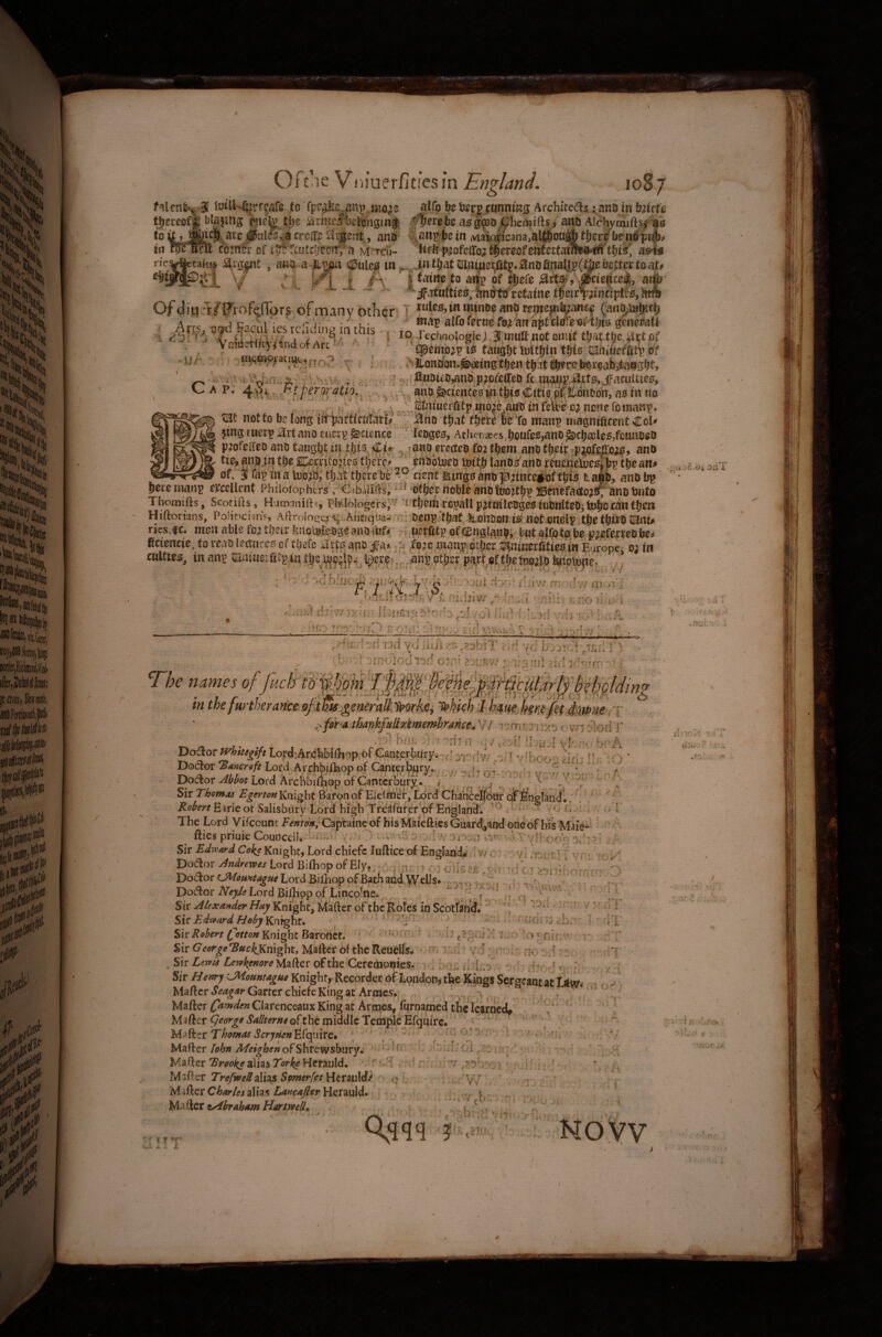 .• -V r Oft >ie Viiiuci'ficies in Enzl^d. o fnlen^'^ 3 4o«U-I{|rt?afe to fpc^a an^ mo^e aUb bo SjerppanntKS Arehitedls c anoinfctrfe tjeccofjii baling pjiefe tjje arteliselfinginf ^IferebcasgSpojpiicrtjifts, ana Alchymiftsj as to^acc#iit&^acroa'gaojie.tt, ana- v^engbein iviaioiicana.alfibonabtijecHenijpi^^ in Bnt coiner of rSfe'fc'itcliefiiT;’a Msrcti- ’ticl5f-iofciro^^ercQfeutettaiffl»#'tbtk' as'fe* Cap. *k<S ^ t * pert}ratio.\^ . \ s ’ . « 1 Ofdiu;i/Frof(;{rors of many other 1 luleSjtnwtnDeanDrcniep^ancf (an?,to®KC|) . Arrc ' .' ^og alfoforcofoiafttWro'oftijis genePatl I w|, ^4/a.y^ j‘A ..I'j p i iOf rechnoIogiej J'ttinft not omit that of - . v nwctncjiSndofArL- tpetttojg is taught tottfjln tbto'Saiuueftttg Of >Jtonoon.^«ingtl)en tf)it^robcir?ab,tnogbt, ’. ^' C«Di£0,aiie piofeffeo ft tBpg,^.tts,,Jfacuities, ,. j anD^^cientesiittbiB Cttie pXti'Onaon^ as in no .[.liftitBefCfg in6ie,aM0 tn feiiie cj none foinang. tise notfobclongiitijattlcuiatfj ■';. jano't^ tfiM bOto mang magntficerftCoU }ing Euetg art ana euerg Science leages, Ather,a« ,boufes,anD ^cl)a3les,fcHnDe8 pjofclfeD ana taugbt isj tfeio, ^jano ereneo foi them ana tl)cip-piajfe|rois, ana sj Will tileJperntojies ti)«e'/ ‘ Ohabitiea toitb lanas'ana renoietocsibg tbean* of, 3 fag'matoo'jditlfat tberelre 5° cientisingBOBopitnceiiiftbis taBB, anabg j0re martg ej^ccllcnC Phiiofophers v^CdbaiifVsi ot^ec-noble ansj fcnto Thoaiifts, Scotifts, Humariiftsi PhtlologersJ'' l tijerti rogall pjfnilcBges luBnltea; tolio can tljeii Hiftorians, Politicians, Aftrolo£»q sii.Aiici<i'ua.- nr aeng't!)at>lLohaon IS not onelgitjie tbtra lanu ries,fc, men able foi tbetr fertoWcageanofufii tiaierfitg oftEngfanai'bntalfotftbe p^Eferrcaben fictentte. to read lectures of tliefc iirts.ana ifa>. foie inan;g.bjbcr tDinitierfittcB in Europe o; in cMlties, inang ®ai^el£t,\H^^b^W9^f!4.^^ere^'_ angotberpa.rt,effbefe^^ . - 'V O ‘'.dhlut^ ■/' r'i* 7'^ 9 ‘'-•'OSil iuiw nrividw cii (■!■, V i; oLhi iivr f 0no ili,,!''i .'.ns^rhivnx^i'n.l'crmos^'i'ib <d/oi inri nP ^(j vrlrtu*; ..A , . ■if:- rr-ovrirO c qia; Ci ni<,^'ciA yv»tA t'nu:} A; udvr: . /■ ■ -ai'lorf Vu iiiArirf yd djxidi .iec; ]'I ' ■ it;*-' Ofni>iodl^f! Oin? vr.f if’rjrrr; .* “ rnoiodi^fi oiv' t’or.nv/ Ad ■*: T/k names of l^cmv03f^;^nefgf^0rff1^^^0Mng in thefw'theranceofamjpnern^ ^hkl) tMm lm^^hwnerv ,^fihaj£^4nkfaliM^m^ rmrmvo cvnSlod V ^ 1 * •r ' 1 . - bsU, -nJii’ 'din r.; / djU-l V’E-'fH-i bn A. DotSor Wb//t^^Lord;Ar(jbl)il]iop 6FGanter^r3^;-f[3r:fiv/ -(i 'r-hnc-M--b?- f‘. o * D^dor ^BancrQft Loi:d Archbifkop of Cancfrbjiiry., ^ ^  I' ‘ . Dodor^^.rLord Archbi%^Cantcrfe^^^^ Sir Thomas Egerton Knight Baton of Eieflner, Lord Cha'ricclfodr qifEnsllndl. .' d ' ^ *' Earieof SaiisburV Lori hisb Tfeifdi’crof Ensland. t *£1. , , n.ii; . , /l - Dodor Jrtdrems Lord BifliopofEIVt z'- im-n ri c- tc- 7 7 .s '-. Dodorc^<7/<>r;^^»tf Lord Bilhop of Bath and Welis# I -du • /d. DodorA^^LordBilBqpqfLincofne. * d , ^ ^ Sir Knight, Mafter of the Rores in Scotfiiid.' 'I; 7’ Sir Edtoard Hoby Knrght. ^ ‘• ' -  ‘ • ‘ indi 'j ] Sir Robert Knight Baroriet. ’ ^ ? ‘iii isi; Sir George*Buc^mght, Maftcr of the Rciielfs^ vfn ihd: vd no :;d ; > ■ . Sir Lerohenore Mafter of the Ceredaonies.- ^ % i>{\z d *{- d . ?. \,,^j d; Sir Hettry CMoHMague Knight, Recorder of Lortdonji the Kings Sergeant at Um- Maftcr*5^4r Garter chiefeKingat Artnes. ' . ^ Mafter Camden Clarenceaux King at Armes, furnamed the learned^ ’ Ma fter ^eorge SallterHe of the middle Tccrtble Efquirc. ‘ ’' '' ' Mafter Thomos ScryHen Efqaire. ' ' ' ^' Mafter lohn Meighen ofShrewsbnry.' ^ ^ * Mafter TrookealiasTorkeHcrauld. :;f ‘ H , a Mafter alias Herau!d> r* b Mafter Charies alias Lancafier Herauld. , . Millet v^brahstm Hartwed» i dl  - 7 T *-f  » ’ i •w-* ^ .* A on;;;'-; \ / lulf 01 ^ZZ- i.ic b 'd'v ^7'^hyyi V: ' Y T ' ‘f \J\ f ‘ Yv, 1. I ■ * -ir ■ 1*^=1'h ^ i \ y ' I > NOVV .Iff* I--. itjiJ j? • X'.. J- •ix .’.ro \ %