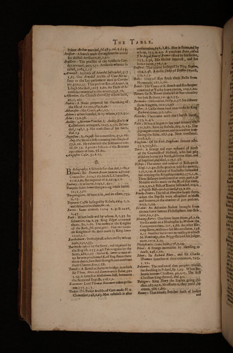 . I , Prince Arthnr married,/<?/• 4 ^ 3 • 13 • Artificer: A fearch made tbibughoutthe world for skilfull Artificers,25,2,50. Artilierie: Ihc pradile of the Artilkrie Gaf- den reviued, 997,2,51. Artillcrie whence 10 called, 1084,1,17 ^rundjlt; An Ear)c of Arundel beb eaded, 317 1,63. One ArunAcR Arcbb. of Cant.his an- - fwer to tbe Lay-parliament men at Co'^cn- . try,330,2,35.This preient Ear.of Arund.is I.high Marlha!l,io25 2,60. An Earle of A^ rundclicommitted to the tower,73,1,50. ^ ^^JhsnAmi tbe Cbiirch therof,by whom built, Az/ires:: A Nauie prepared for the taking or ^ tbe Ifleof Azores,783,2,42r:v v ' ' ' Athens: when founded, & by whotn,i 7>^>5S*' ^ AtlasX \ j ; ^ '* „ Audit]: tAl^^'tjinTouehet, L AHdl(ijJc.zv\t of .Caftlcbaven arraigned, 10 47,2,.^5 o*.Behea¬ ded,1048,1,3. His confeflienof his taith,^ Augujl'pte : S.AuguJK his converfion, 47,1 06. Aug.thc Monks firft comming into England 5*7j2,26. He exhorteth the Brittans to vni- ncjtn. 5 s. A pret&it hiftorie ol the Brittans oppoiicion of him, 58-&C. ' ^uguftm CafuryioA 'ij- ; . - . . ' J-' P ' ■ * 'W *• V* ■ BAchigraphyi A Schoole for tba^ Art, 1082,2 .Bacon: Sir Francis Bacon Iwprnc arPriuie Councellor ,1024,2 67. Made L^Cbancellor, 1026,2.62.butdtpoied of it,io54,i>i* : It is burnt, 1042,1,4^*1 ^. 0 ^Banquet; Saint lames Banqnttung houle burnt, lojX^ijbi. • ; •<> 1 ai . ^argenvpfwe. Where it is, and its eltate,73 3, ■ .‘2,15. - ■ V Taynards Cafile befieged by Rebels, 664,1,1. ; and deliucred to thcfli,/^«. 16.' Barons: Some created, I024 2,9.&lo2^> 1,45.' • Bath: Wbenbuilt and by whom, 8,1,35. Its fcituation, 54,i,j4- King Bdg^ crowned there, 83, i>d2. The natilcsot the Knights ' oi' thchithjol. ^00,901. Fiueandtwen- tic Knights of th^ Bach made by King lames Bartholmew: ItsHofpitaH, when and by whom builc,i3 5,^33- Bar^i^ke taken by the Scots , and regained by tbeEngU{b,2 5 5,2,46.Takenagameby the Scots 282,1,27- i hicncr K* Aiww comes al¬ ter he was proclaimed K.of Eng.ftaies there -three dayes,rees their ftrength,and confirms their Charter,820,1,18. • . ',, , Battels: A Battellat Redcotebridge,imwhich SivT'hom» Alore jnd Leonax wetc uiinCj^02 j54. A battell at f/a/Udorpne-hiil} bctwcenc tbe.ScatsandEnglifh,.328,i,2. ^ Beaumont: Lord Thomas Beaumont taken prilO- nW,3 5 552,;5* • rr ^ Beck^t :Th.Beckct Archb* of Cant.made H. a, ChaBeelior,i48,,,(5}. Hee refufeth « after B L E. con(cw;atio%*5i, *i<5^ ««e »fla>ne'.a*iai>y whom, 1,2^ 9»44* A precious^otitjCalled Ti&e AwMwe o/Ewwe offred to bisftirice, 155, 2,36, His Shrine fuppreft, and his I bones burnt,57^>i 34 . ■'Bedford; That tbwne befieged by King Siefttn, J 144,1,48. A noble Dnfe.ef Bedforddyeth, 2 74 2 S 7* They of Rye fetch their Bells from Normandy,281,1,20. Bench: The Court ol K. Bench and Excncqocr .. remained at Yorke feucQ yccrcs, 209,l,*o, Behnet: ^itlo/Bennet cenfured ih Star-chamber for bale Bribery,1 o 5 5 • . Bermodes: Difcouercd,'ioi9,2,5 8.1tsdiUance from Virginia, 1020^2^47-. • Befton: A Callle there built on a rocke m King v Richardstimey^Uyi,60. - V B'everlu; I be to wne with the Chu^tch bur^^^ l%Jy2,d\^» xrv ‘ Bible; When it began to bee read mcucry 5 75,'2,6i. Rent by Rebels, 6^3> 2, 2 $»,Thc Septmgints time,labour,and reward tor tra^ llatingthe Bible, 28^1,54., New tranflated, 1048,2iO, '..r. Bingham: Oi^vcRkhMn^ams famous aas, Birth; ^ A ftrangc and eucr vntieard of Birth of the Counttifeof Holland, who bad 363 , children borne;ata Birth,all borne aliuc, and aid baptized,and died, 217,1,-5 8. ^ Btjhops ; The names and number of Bifhops in Engl.i,2,4o.vBifhc)prickes (old for monpv^ 137,1,1 p.A BiOiop ofRoebefter beheaded for denying the KingsSuprcmacy,572, i,i» , ' Three BifEops’confecrated at once,996,2,31 ' Notable verfes made on thc-Bi.of that time, 2 22,2,20.A Bifh.ofExeter beheaded,224,i, , 4-Popi(hBi{hopsdcpriued,6392^*^P* Blacke-Friers i The fall of Hunfdon boufe thc^ ^ when the Papifts were affetnblcd at Mafic and Sermon,to.th£ nnmber of 300 perfons, 1035,1,^4^ . ; a f BUdud: An Athenian ftudent brought from thence fourc famous Philofophers intoBri* ,, taine,io,i,30. o BlaKtng^fiarre: Onefecne feuen daycs,98,2,6i^ Verfes made on a Blazingftar in William the ^ Conquerors time, loi, 2,66. An other pia- zing-ftarre,with two full Moonesfecne, ^ 3^ . , 2,31, Another (tene two moneths,on which . ' yi^Bembridge,aliA Briggs ment,To:o,2,23, Blockehoufes ^ Blood: A rrange mortalitie by bleeding to death, 248,1,22* y / Blunt I Sir Richard Blunt y Sir Charies T)artvers fpeeches at their execution, 79 5 , Bohemia; Thercafonsof tha^ peoples rcfnfall for dwelling in Poland,8p 13*5- hernia became Cbriftian, p03^>^S- nrlt Chriftian King thereof, JO. -BMonet King Hemy the Eights, going ita- ihcr, 587.135 Or He aflaults it; they yecld }hc enters,788; Btnmre That bloody Bat<^-1?oth of bo^ 4