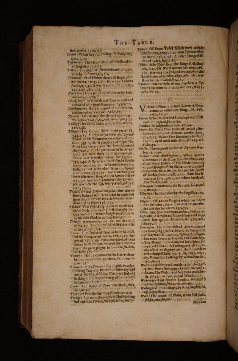 v-i„ I Ttfrwtf> when kept ^\KtAi,%rig^ 1042,1,27. ^ . Ttfiament: The New-teftaraent tranflated in¬ to Engli{h,5 5 3^2 5163, , . ’ . - TervJe: The Riucr ot Twee^e whence it is, aud r ^ whether it flowcs,7,2,60* Th4mes!RinttoiThames cleared of ftops, piles iiid wares, ibig, 2,do, How the Thames flands,2,1,32.It was dryed vp, 138, i, 45j Theodofins; He is put to opeh Penance by Saint Amhrofe,o^^,^^1^\ [ '• Thenki^Hrj: Its Church and Towne built and endowed with great Reuenues, 13 5,2,11. ^ T^rekpmoh; He IS arraigned of high trealbn, cbndcflincd and cxccutcdjbpSj^jdO. ThUnier; Of aftrangc thunder and lightning In ^drke^ire,io^^ ,1,64,3^^^j^>45* Tidbttry: Its Caftlc built,' when and by whoiiij , 118,2,48. r/V^»7;The Campe there in’ theyarej 88,^ 744,^',^ 3- A preparation lor 11,40, Quecne of bleffe'd memory,was there in pk- Ienc€,74p, A prophecy of 11,40, The fiiips that were vndef che'Lord Admiral!/ thatyearc,2,5« 4 he particulars of horfe and foote that were there for that rcruice,63/ There was a Mnfter before the Queenc„ 750,1,40. A ScTmon at Crofie* forourdciiucry, 50. Wbcreairowere the Enlignes that weretaken from the Spani-‘ ards^fticwne,7 5c,2,<5 2. Andthbie'EnfigneS' ^ were afterward banged vpdn bridge 75 1,1,7. Another Sermon for irby Coi^  which the Qu. was■prei€nr,/6/:75i;' Wi,21,33. - ' . ^ Td^di/;Of one Was fd forely haunted with Ttrads in no place for chein,and at laft was flame and deuoured by their,i 5^,1313.’ -' * ' Tdacco ithzt (ttiticking Wecdefoihuch abu- fedtoGods diflionour) flrfl: brdught into this land by Sir Walter ‘or by Sir2STome lay-2,5 7* Teloufe ? jc was wafted with fire and fword,/. 257,1,27. Twentie Wind-Millsthcreinlcc on tire at once; 2,4‘ ' V S\ Torper: The Tovver of London built by Willi- ' theConquerour, when, ii7> *j5'7* paired, 560,2, 6,0. Priloncrs renioued from thence to Wihron,to be tryed there, by rea- fonof the great plague in London,/«/. 82 8, 57. ' *■ Trasks: Hee is cenfored in the Scarre^ebam- ber for his ludaicall opinions,/«'/. loi^yCoL 35* . t Traytors t y^idcTreafoa *• The Popifli Powder^ •'plotting Traytors Pradife . Difeovery'aftd end.i >/.874>^88i. The great Duke--^ ’ Buckingh. the traycpr betrayed by bis^deate feruant,465,2,57' j- V/ . Tr/»t.' The Riu<;r oi Tt^nt defertbed ,/e • J» coLiylin^XO* ' j — Trt>y: Its Founder ^Tld Cofifbunder,20>t,i« Turkey • A great vi6Iory whietf Chriftfendoine had oucrtheTsfrkss^foh6*]0'iCoL-%^imAy* Tjtitt ! Of foare Tydci wWcfi wSe witlite fide hoiires, *»*0'*w®'ryde8wiAm one houre.tfyP, i. 5 ^ • Another ftrange Itat- tingof tydes, 8p3jIj54; ^ , _ /' TjIm- ; John Tjhtr flew the Kings CcttleaorJ. Of Jp-ttTyZr and his aaes,a8Jj 28p. Hee was arreftcd.and wounded by the' Lord Maior of London,aSpjt j<SO* Hee wat flaine by one 5* TjrMtsi An example of one HygAtn, a .Ty.;i rant that'came to a miferable end,/»/.77^ col.i - 't . - • • T VAnder^CMomt ; PriHCC VanderAMomt comes to vifitc our King, fih 888^ .. eoL^Jin.’^jn ^ Velvet: W hen Velvet and Silke flops were firft made in England,Sdp,3,5®* Venice: Its originall and State, fere: Sir Kohm Vere Duke of Ireland, for- fookc his wife and oaarryed another Ladyi 361,1,23* Robert Vere {omecisies Earle of Oxford, dyed moft niiicv3hlic>fil.^O’jyCoIo 2,A«.47. ^  , Ter/es: The of iginalt Autfior.of 'Saphsqpse Ver¬ ics, 24, 2, 40. Vidars: Vide Tnckingham : When Iworne Gentleman of the Kings Bed-chamber, 1023 -2;^2d Ma'de.Mafter. of the Horfe, 1034,a, '' 5 2,*and-Knrijht of the Garter, 1025>3,7,an<j a VicoUnc/fo/.i, Atf. 1*7. Created Marqueffe -of Buckingham? 1028,2,27. How bee li¬ ved ; and Jidw when, and v/here bee dyed^j Vide*Bnckifighdnf, ^ '^ineyards^pCTtnitttd to the biltZzn$jfil*^2iCoh 'VkgyniAi Its Plantationbj' theEhglilEjioiyy, Viriins i Qf i iooo Virgins which wcrcfcni: into Bri«aine, there martyred or murthc- fcd,and that by, whom,47,2,53* rHet flew his Ownebrothcr,/»/,69,1,25 Vnfrouliei ^ Knight and'Vice-AdmiraU of Eng^ - Land, fenccagainft the Scots,/^^/, iTd^celx^ Vnmerftue: The Vniuerfitk cf Athens referred r to RomeJol,^y, cfily the Vniucrfuic i of O ssford fi rft tounded, fol^ 8o^coly 2^/iar,g o, Secortoro hereof in Oxford^ and Cambridge* '>The Vhiucrfitic at Stamford forbidden,/^'/, 233,^e4JrA»-i. A Catalogue of all tbeV- niuerflties of Sngland with their Foueders and principall BenefadforSj foly i057> ^8 ./.y. Vniucifitie CoUedge by whom founded, . €oly2ylin*i^, j : ' . ' ; V; , iy(i/«:It isdifeouefed anddcfcrifaed,/^/,3,^ 3. dec. Foure Bifltoppricksin .4w.20*Thc Welch and Normans aueUbat¬ tle,/^/, 144/'’^* 3Wclcbj^V; I Walbrookei tlaX place in London, whcrcoriC , tdokc itsiiame,/^/,43,r<?/i ^ wMngford; It is befleged by King - iaKyC(dfiilm*tn, ^ rt , M- Warfi s The townc of^Wjairfi, .When firl^ihiulCf \ '>f s « - ■
