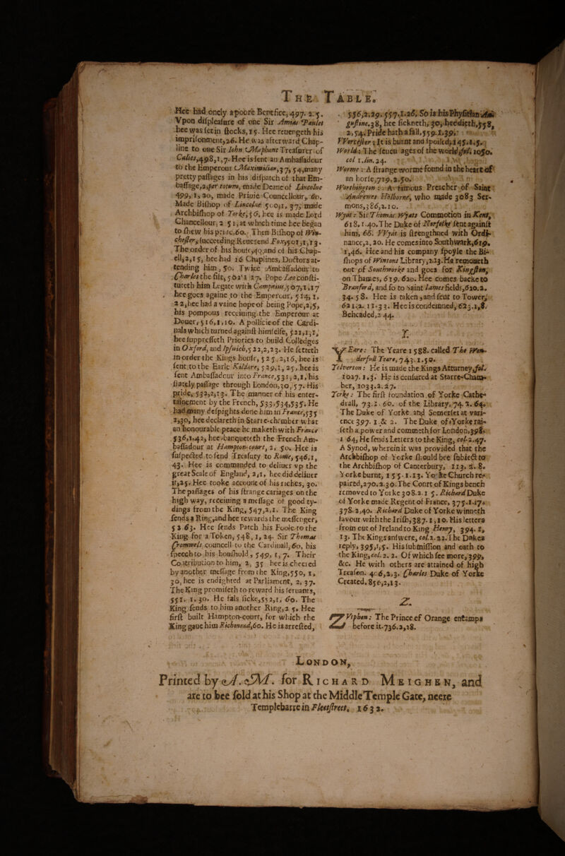 1 H.fe I ABLE, Hcc had.oncly apoor'eBcntficCj^py. 2/^, Vpon dilplealbrc of one Sir ^auUt hce was let in fiocks, 15. Hcc reuengeth his ioaprifontnentja^. He afterward Chap- line to oBcSir/^’^» Treaforer .of Hecisfenc an Ambalfadour to the Emperour 5;4,tnany pretty paffages in his ^dilpatch of that Efn- • ba(rage,a,/?tfr totum^ made Deane of Uncolnc 4P9, i, 30, made Prime Councclloiir^ ^o. Made Bifhop of LiKCclne ^co^i, j7^ made ArchbifI:iop of Torkc:^^6i hce is made Lord Chanccilour. 2 51, at which time hce began to fhew hisprii:ie,6o.^ Then Bilhopof fucceeding Reuercnd 01 , i j * The order of his houffj^Q,and of his Ghap- cli,35i 5, hec had 16 Chaplines, Daiflorsat'* tending him ,50. Twipc rAmbaffadoui'to fhar/cs the fife, 5 t>a^i 17^^ Pope Leoebudi^ turech him Legate wick ,17 hec goes againe to the Emperour, y 14, i, 2 2,hee had a vainc hopcof being Pope,a,y, his pompous rcccming the Emperour at Douer, y 16,1,10. A pollicicof the Cardi- nahwhich turned againfi h'imfelfe, pi,1,1; hec lupprcficth Priories to build Colledges in Oxford^ and12,2,3 5. He fetteth in order the Kings houlf, 5 2 5,2,16, hce is ' fent tothe Earle 529,1,2y, hec is fent Ambafiadcur into France,^ 3 r, 2,1, his Tlatdy paffage through London,^©, 57. His The manner of his enter- talt^ment by the French, 53,5 JH>535. He '• hid^^ny defpights done him in Tranu^^i y ’ 2^30, hcedeciarcthin Starrc-cbrrabtr uhac 'aiThonpurablc peace he maketh with 'PtAnc* 536,1,42j hec/banqueteth the French Am- baffadour at Hampton-c&s^rt^ 2, yo, Hce is fufpeded tofend Treafury to 546,1, 43. Hee is commanded to deliuer vp the grcatScalcof England, 3^1, heediddcliuer it,25. Hee tooke account of his riches, 30* The paffages of his ftrangc cariages on the • high way, rccciaing a wcffsge or good ty- dings from the King, 547,2,1. The King fends a Ringiand hcc rewards the ontflenger, 51,63. Hce fends Patch his Foole^ro thc King for a Token, 548, i, 24. Sir Thomas (ronmsis cpunccll to the Cardinal!, 60, his fpccch to bis boufhold, 54^, 1,7, Their Contributionto him, 2, 35 hee is cheered by another mefiage from the King,55o, i, 30, hee is endighted at Parliament, 2, 37, The King promifeth to reward his (cruanrs. He fais ficke,55 2,i, 60. The King feudS/ to him another Ring, 2 y, Hec ^ fir ft built Hampton-court, for which the King gauc him RkhmdHd^6o» He isarrefted^ . 556,2.29! 557,1.26, Sbis ' 8, hcc fickneth, JOj hec^ietb,^5 8, a,54,PrWchatbafall,559.i.jpr ^ VVorteflerx It is burnt and fpoifedj i 45.1,5.; Worlds The feuen ages of the wdrW>/<'4 io5a« Wormc; A ft range wormc found in thchcart cif an horfe,7i9.2.5o. ;-A famous Prcschcr of Saiot jindre-nrs H'blhornf^ who made 3083 ,Scr- _ mons,3 86,2.10. . Wjat .' Sir Thomk, Wjau ComcDOtioti in Ksnt^ 618.1.4o,Thc Duke of NsrfoikeHknx, againft ^ him, 66.' VVyat is flrengthned with Orc|f< nancc,2^ao. He comes into Southwark^^ip, 1,46. Hcc and his company fpoyle theBi*^ ftiops of fvhtons Library,2.X3.K« rcmocieth out pf Sosithyporkjf and goes for Kwgfloni^ on Thames, 619.620. Hec comes backc 10 Branford, and fo to Saint /#«we/ficld5,620.i. • 34. 5 S. Hec is taken,and feat toTowerj,’ 62i,>..i ^33. Hcc is condemnedj 623.1,$,' Beheaded,3 44, *» i *^i^£ars: The Ycarc 1 588* called Thi A '^Merfud Tfars, 743.1.5 0., Telverton; He h made the Kings Atturney,/a/y’ . 1027.'!,3.' He iscenfuredat Starrg-Chai»i , her, 3033.2.27. Terks: The firft foundation .of Yorkc Catbe*® drall, 73.x. 60, of the 'library, 74. 649,, The Duke of Yoihc^n^ Somerktat vari*’ ^ cnee 397.1 .fie 2. The Duke of lYorke rai- kth a power and commeth for London,39$,» I 64, He faids Letters to the King, col-2,^y, A Synod, whtrdnit was provided that the Arcbbi(bop of Yorkc fl-.ouldbcc f&bieifttai . 'the Archbiftiop of Canterbury! 2x3. s. 8. Y orkc burnt, 155-1.13. Yo kc Church rc^- pair£d,270,3.3o.Thc Conre of Kings bench removed to Yorkc 308.3.1 $, BuhardDukQ of Yorkc made Regent of France, 375*l‘i7d 378.2,40. Richard Duke of Yorke winnech favour with the Iri{h,387*l,lo* His letters from out of Ireland to King Henry^ 394. The Kings anfwere,rfl/.2.32.Tib€ Dnkes reply, 395,i,y. Hisfubtoiftion and oath to the King,tffl/. 2. 2. Of which fee inorcT399, &c. He with others arc attained of high Treafon. 406,2,3. Charles Duke of Yorke Created, 856,2,13. -21 z Vtphen: The Prince ef Orange cntampl before u.736.a,28. London, Printed by aJ. cJaP- for R i c h a r d M e i g h e n, and are to bee Ibid at his Shop at the Middle Temple Gate, ncete TcmplcbartcinM»//?r«/. itfj*.