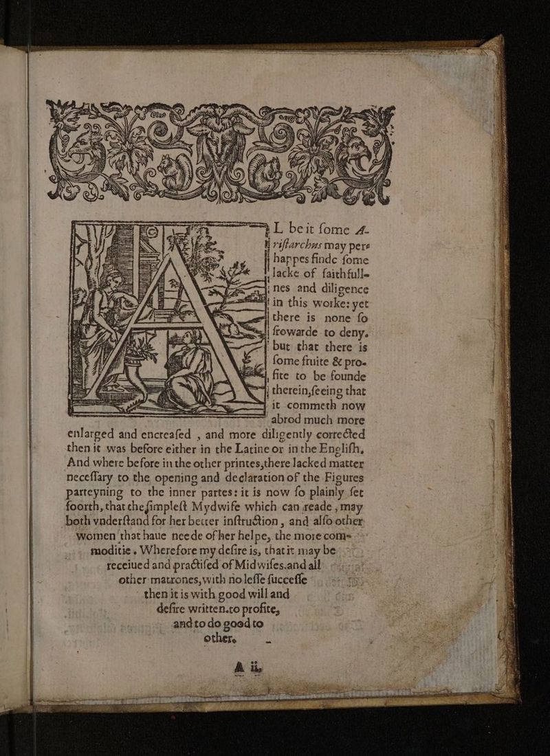 TE ntl ee IA iit S 7, \\; VW aH yg { It fa) i] il %, w ee iA Sy Ge 8 « t urs archus may pere , Nisa? ay i happes finde fome es 4 ie lacke of faithfull. ; IAT nes and diligence a in this worke: yet “there is none fo re [ ol I j ui Cy =ts| rowarde to deny. 3 ~{ but that there is a ~ | fome fruite &amp; pro. c ' ey, fite to be founde ay NY): QS] therein,feeing that Es eS it commeth now Be te enlarged and encreafed , and more diligently corrected i 4 then it was before either in the Latine or inthe Enelifh, if And where before in the other printes,there lacked matter neceflary to the opening and declaration of the Figures parteyning to the inner partes: it is now fo plainly fer foorth, that chefimple{t Mydwife which can reade ,may both vnderftand for her beccer inftru&amp;tion , and alfo other wornen that haue neede of her helpe, the more com= moditie. Wherefore my defire is, thatit may be receiued and practifed of Midwifes.and all other matrones,with no leffe fuccefle then it is with good will and defire written.to profite, and to do goed to other. u