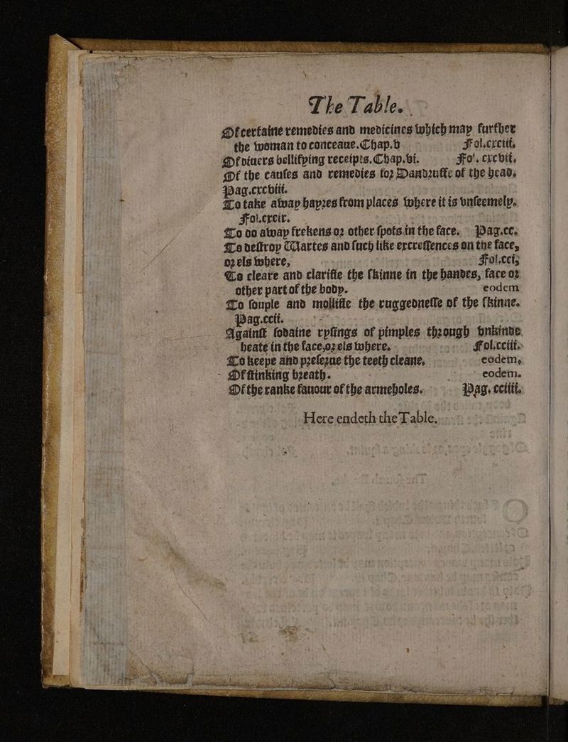 Dfcerfatne remedies and medicines which may further the woman to conceaue.Chap.b Fat.cretit, Df oiaers bellifping receipts. Chap. vi. Fa. crevit, @é the caufes and remedies to2 Dandruf€e of the bead. pag.crcbitt. @rotake atvay bapzes from places tobere itis vafeemelp. Fol.crcir. {00 oo awap frekens.o2 other fpofs.tu the face. 4az.cc. fo delfrop Cartes and uch like ercreffences on the face, oz els where, ~- Fol,cet; @o cleare and clarifie the (kinne in the banbdes, face o2 ofher part of the bodp. eodem o fouple and mollific the cuggeonelle of the {kinne. Pag.cctt. Fi? Again fodaine rplings of pimples though bnkinve beate tn the face,oz els tobere. «| §Fol.ccttts 200 keepe and peelegne the teeth cleane, codem, - MOF inking beeath. ve | eodem. Df the ranke fanour of fhe armeboles. Pag. cettit, Here endeth the Table... -