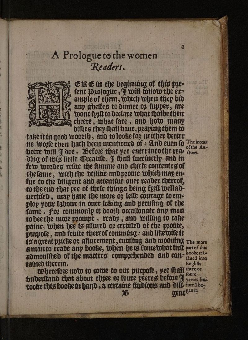 A Prologue tothe women Readers. be ey dithes thep thatl haue, praying them to take (tin good woo2th, and tolooke for nether better ne wore then Hath been mentioned of : And euen fo The ieee beere will J doe. Wefore that pee enterintoche red aou,. — Ding of this little Creatile, F Mall Cuccinctly. and tn few wordes refite the Sumine and chiefe contentes of thefame, withthe btilitic and profite which map ene (ue to the Diligent and attentive ouer reader thereof, totbeend that pee of thele things being fyzit wellad- uertifed, map haue the more o2 lefle courage toent= ploy pour {abour tn ouer loking and perufing of the fame. for commoniy tt dooth occafionate anp matt tobeethe moze prompt , rcadp , and willing to take patne, when hee is allured o7 certified of the profite, purpole , and frotte thereof comming: and like wile tt {sa qreat priche o2 allurement, entifing and mooUtNg The more amanto reade any booke, tober He is Come what fivkl par of this admontthed of the matters comprehended and con ps ft tained there. Enolith veherefoze now to come to our purpofe, pee tall meer Hnderitand that about thzee 02 foure peeves before J yecres bes toobe this bookein band, a certaine fudtous and Dilt- fore Lhe: | y gente