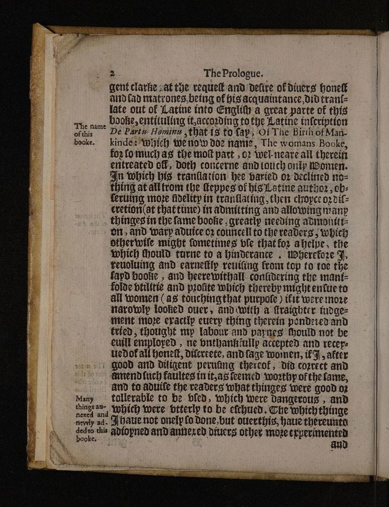 The name of this booke. : Many things an- nexed and mevly ad. 2 The Prologue. gent clarke sat toe requet and defire of Diners hHonelt aid (ad matrones.being of His acquaintance, did tranf{= late out of Latine info Englith a great parte of this booke, entituliig tf,according tothe Latine infcription De Partu Homine that 8 to fap; -Of The Birth of Man- kinde: which we tow d02 nante, The womans Booke, fozfo much as tie mot part , 02 Wwel-neare all Chereifs entreated of, Doth concerne and torch oniy neomen. Au which bis tranflation hee baried o2 declined no-= thing at alltrom the feppes of his Leatine authe2, cb: fering moze fidelttp it tranflating, Chen cope 02 dif- Cvetion (at thattiine) in admitting and allowing many thingesin the fame bookie, greatly needing admonitt oi, and Wary adutce c2 councell to the readers , which Htherwife might fometimes dle thatfor ahelpe, the which Hould tavne to a hinderance . wherefore F, reuoluing and earnettly reutiing from top to toe the fayd bookie , and Heerewithall. confidering the mant= folde btilitie and profite which thereby might entue to all women (as touching that purpofe ) ifit were more tarowly looked ouer, andiwith a Mraighter tudge- Ment more eractip eucry thing therein pondered and Cried, thought mp labour and parnes tould not be eurll employed , ne buthankiullp accepted ard receye iedof all hone, Dilcreete, and fage women, fF, after Good and Duligent perufing thereof, did cozcect and ainend fuch faultes tn tt,a8 feemed worthy of the fame, and to aduUife the readers what thinges were good o2 tatlerable to be bled, which were Dangerous , and which were otterip to be efchucd. Che which hinge ‘FZ baue not onelp fo Done, but ouerthis, haue thereunta
