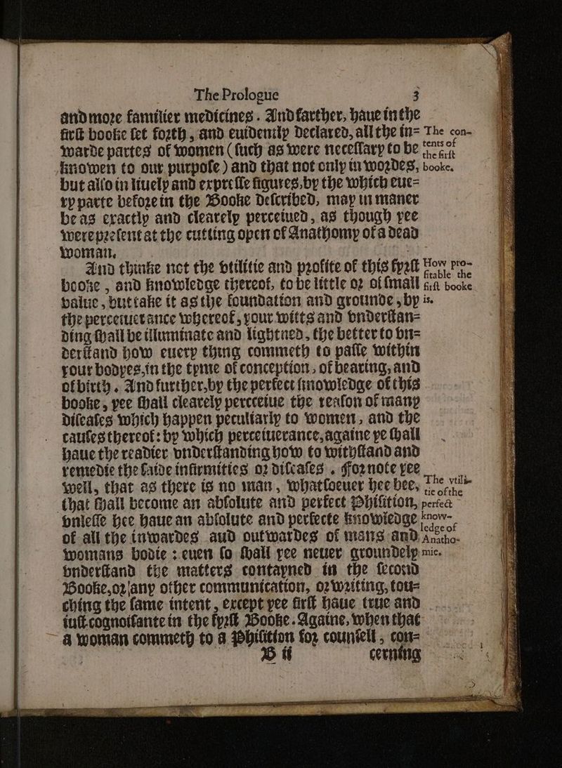 and more familicr medicines. Andfarther, haue tn the fir bookie fet fozth, and eutdenilp Declared, allthe t= The con- ywarde partes of women (fuch as were neceflary to be {ES Enowen to our purpofe) and that not cmly 1 w0Z0es, booke. but alto tn tuelp and expre fle figures, by the which euc= rypparte beforein the Wooke Delcribed, may wi maner beas eractly and clearely percetued, as though pee werepzelentat the cutting open of Anathomy ofa dead Wwontait, beats And thinke net the btilitte and profite of this fyelt Bor Py boose , and hnowledge tiereot, tobe little of of fimall GA booke baie, buttake it asthe foundation and qrounde , by is. theperceructance whereof, your witts and bnderttan= Ding Mall be tiuminate and lightned, the better to bit= deritand How every thing commeth to patie within your bopyes.in the tpie of conception, of bearing, and ofbirth. Andfurther.by the perfect finowledge of thts booke, yee Mall clearely perecetue toe resfon of many Dileafes which happen peculiarly to women, and the caufes thereof: by which percetucrance,againe pe Hail pauec the readter vnderlanding bow to withfiand and rentedic the fatve infirmities o2 difcafes . foznote pee * well, that as there is no man, whatloeuer hee bee, Fhe ve that Hall become an abfolute and perfect PHtfitton, pesea niche Hee Haucan ablolute and peviecte Enowiedge “ow- of all the inwardes aud outwardes of mans and ani womans bodte ;.encen fo tall pee neuer qroundelp mic. Dnderfiand the matters contayned in the feconod Booke,orjany other communication, o2 waiting, tou- ching the fame tntent, except yee firll baue true and | iuft.cognotfante in the fy Wooke.Agatne, when that & woman commeth to a biitton fo2 couniell, con= | 1B tt cornstig