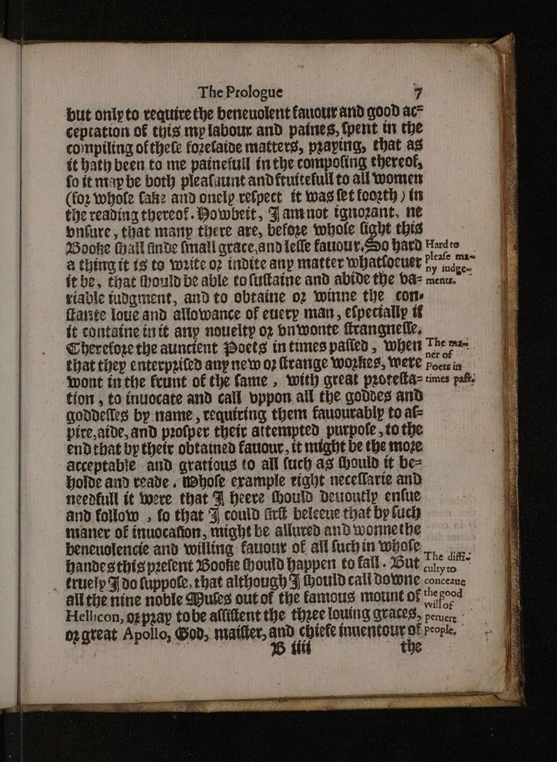 but only to require the bereuolent fauowr arid good ac ceptation of chis mplabour and paines, fpent in the compiling ofthele fozetaine matters, praying, that ag ft bath been to me painefull inthe compoting thereof, fo tt may be both pleafaunt andfruitefull to all womens (fox whofe fake and onelp.refpect it was fet foogth ) tts the reading thereof. Howbett, Fanenot tgnozant, ne onfure, that many there are, before whole fight this Wooke Hall Arde fall grace,andilelle farour.So hard Hardco a thing tt ts to write o2 tidite anp matter whatlocuer sac itbe, that Houlo be able tofutatne and abide the ba mens.” © giable tudgiment, and to obtaine o2 witine the cons ffarste louc and allowance of eucrp man, efpectally tf i¢ containe ttt any novelty o2 ou wonte frangnefle. Gherefore the auncient Poets in tunes patted, wert The me that thep enterprited any new o2 Hirange workes, Weve Pocs in Wont inthe feunt of the fame , with great prorella= rimes pab. tio , to inuocate and call vppon all the goddes and qodDdelles by name, requiring them fauourably to at pire,aide, and profper their attempted purpofe tothe endebat by thet obtatned fauouv, tt might be the moze acceptable and gratious to all (uch as Mould tt be= Holde and teave. wobole erample tight necefarte and neenkull it Lore that F heere thould Deuoutly enfue and follow . fo that ¥ could fir beleeue that by tuch mianer of inuocafion, might be alluved and worinethe beneuolericte and willing fauour of alifuchin whole handesthis peefent Booke Hould happen to fall. Out 1.5 truely F do fuppote. that although F ould cali Downe concerne alithe nine noble utes out of the famous mount of Nis po0d Hellicon, ozpeay tobe affiftent the three toutnig grates, pence oz great Apollo, God, matier, ae OPN es people, od 7 : ) — - oa ialaceapianaen tl i ei —— : “ Se ee eee eee Seay PURE eee oe Se RE oak a °F SREP RPS ORES E OS eee Da RN cle yaad TE oe ae pees Bar eens Aer Se rer a cmeiaah pines