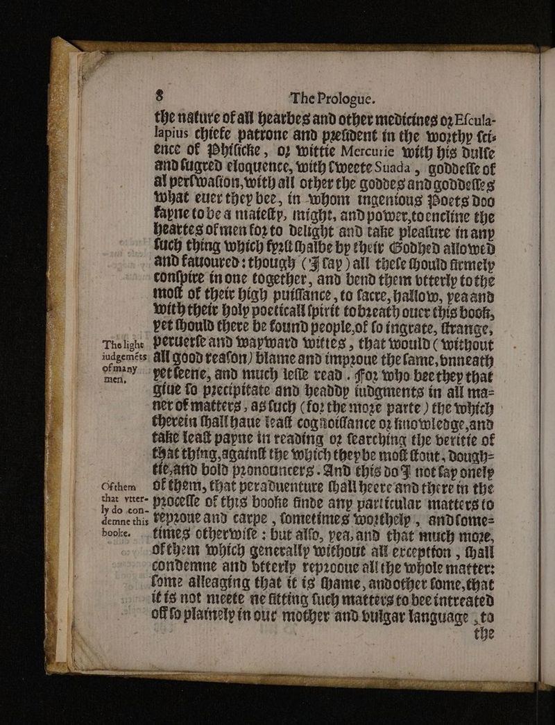 the nature of all hearbes and other medicines 02 Efcula- lapius chiefe patrone and prefident in the worthy {cis ence of Wbilicke , 02 wittie Mercurie with His Ddulfe and lugred eloquence, with Cweete Suada , goddefie of al porfwattor, with all other che goddes and goddefles what euer they bee, tn whom maeniougs ioets doo fapnietobe a matetp, might, and power,tocncline the Heartes ofmenforto delight and take pleature in aiip fuch thing which fyi halbe bp thety Godved allowed and favoured: though (‘Flay ) all thele Hould srmety conlpire none together, and bend thems veterly tothe mol of thet high putfance , to facve, hallow, peaand With their holy pocticall (pirit tobseath ouce this book, vet ontd there be found people,of fo inqvate, ftranee, Thelight PerUerfe arid Wayward Iwittes , that would ( without iudgemets, All GOOD teafon) blame and impeoue the fame, bnneath eave -petteene, and nuuich ielle read . for who beethey that give fo precipitate and headdyp iudaments in all ma= nerofmatters, agtuch (for the ntoze parte) the twhich Chevein hallhaue teat cog rotdance 02 fuowledge,and talie teal papne tii reading 02 fearching the beritte of | Chat thing again the which thepbe mok out, Dough= fe,anid bold pronouncers. And this x07 not fap onelp Ofthem Of Chem, that peraduenture thallbeere'and there tn the eee veers pocelle of this booke finde any particular matters (o demne this FePLOUL AND carpe , fometimes worthelp, andfome= booke. ttimes otherwile ; but alfo, pea, and that much move, of thet which generally without all exception , tall condemne and bfterlp reprooue all the whole matter: fome alleaging that tt is Mame, andotict fome, that itis not mieete we fitting fuch matters to bee intreated off fo platirely in our mother and buigar languace at | tye