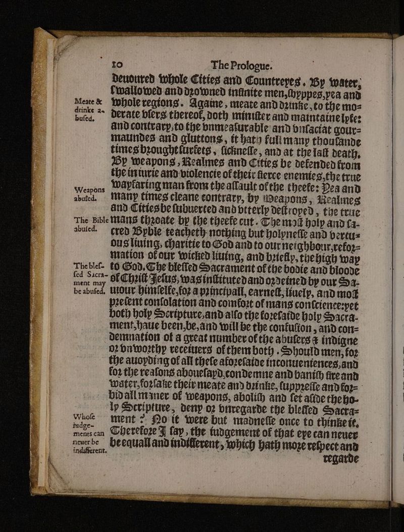Deuoured whole Cities and Countreyes. Wy water, fwallowed anddz0wned infinite men, (byppes,pea and Meae& Yopole regions. Againe , meate and dene ,to the moz bute, detate blers thereof, noth mintter and matntatneiptes ' AnDcontvary,to the bameasurable and butaciat gour= maundes and gluttons, tt baty full many choutande times broughttuviets , ficknefle, and at the tatt death, Op Weapons , Realmes and Cities be defended from the ttturie and-violencie of thet: fierce enemies. the true Weapons WAvfaring man from the allaule ofthe theefe: Peaand aboted. WMANY times cleane contracy, by weapons, Azealmes and Cittesbe lubuerted and oiterlp detkroped, tye trite The Bible Wats Cheeate bp the theefe cut. Chem holp and Ca- ousttuing, daritic to God and to our netghbour,vefor- Matton of our wicked living, and brtelly, thevigh wap Theblef- £9 God. Gbe bietiea Sacrament of the bodte and bioode ment nay OF CONE Fetus, was intitucedand ozdeined by our S24. be abufed, UlOUt Hitrfelfe, foz apzincipall, carnelt,{iuelp, and mogx peelertt comfolation and comfort of mans cornfcience:pet both holy Scripture.and alfo the foretatde holp Sacra. ment,haue been,be, and will be the confufion, and con= Demnation of a great numberof the abuters & liidigqne or On worthy vecetuers of them both . Should men, foz the auopding of all thefe afozetaine iicottuentences,and fo2 the reafong abouefayd.condemne and bantt fircant - bidallutyner of weapons, abolith and fet atone heho- lp Scripture, deny oz onregarde the blettea Sacra ba iment 7. fo l€ were but madnefie once to thinke tt, neverbe beequallandindtferent, which bath moze refpect and indifferent. : : ie regarde