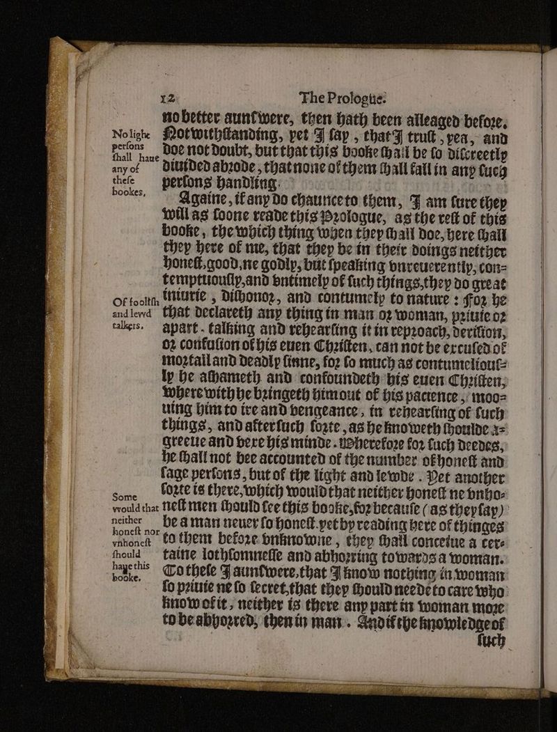no better aunfivere, then hath been alleaged before, Noligh fNOtwithtanding, pet Flay , chatF tru, yea, and Fl bane UOC NOt Doubt, but that this booke wail be to ditcreettp anyof =U DedDabzode, thatnone ol them Hall fallin any Cucg thefe = petfons banDdling: BCD 8! Pooks, Againe, any Do chauniceto them, J am Cure thep will as Coone reade this rologue, as the rett of chis booke, the which thing wyen thep thal Doe, here hall Chey heve of me, that thep be tn their doings nettyer honeft, good, ne godlp; but {peaking bnveucrentiy, con- tempttioutly,and ontimely of fuch things,they do great Of fooltth HUT , Dithono2, and contumely to nature : for be andlewd Chat Declaveth any thing tn man oz woman, pritsieo2 callers. apart. talbing and rebearfing itin reproach, devifior, 02 confufion of his euen Cheiiten, can not be ercutedot inozfailand deadly fisne, for Co much as contumelione: ly be ahameth and confoundeth bis euen Chiitten; Where with be bringeth Himout of His pactence ,: mo002 uing Hint to ireand bengeance., tt rehearling of fuch things, andafterfuch forte ,as he hnoweeh houlde a= greele and Sere his minde . wherefore for fuch Deedes, be Hhall not bee accounted of the number ofhonett and fage perfons, but of the tight andlewbe . Det another Some Poa IS Ehere, which would that netther bonet nebnbo- would that Heb men thould tee this booke,forbecaute (as thepfap) notes be a man neuer fohonelt.petby reading bere of thinaes atone COtbent before bnittowwne, thep Mall concetue a cere fhould tative lothfommefie and abhopring towers a woman. aie Cothele F auntwere,that J inow norhing in woman '. fo priuie ne fo fecret.that they hould needeto care who: Hnow of it, neither is there anp part tt iMomatt moze tobeabyogred, thenti ma. Gnoifeye ne