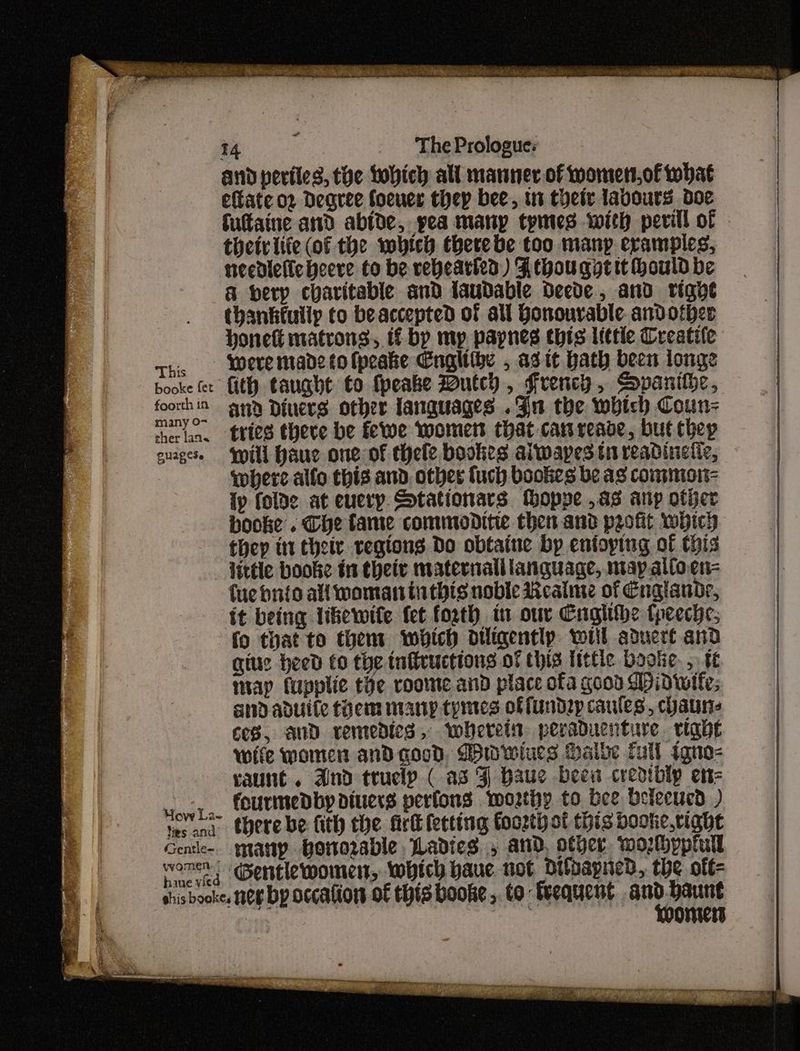 many 0- eher lan« Ouapese Hovy La- ties and Gentle- ywomen: ‘ haue vied 14 The Prologue: and periies, the Lobich all manner of womett,of what eftate o2 Degree foeuer they bee, in thety labours doe futtaine and abide, yea many tymtes with perill of theirlife (of the which there be too many eramples, needielicheere to be vebearied) Athou gt tt Hould be a herp charitable and laudable Oeede, and righe thankfully to beaccepted of all Honourable and other honett matrons, if bp mp. papnes this little Treatife and Diners other languages .3n the which Coun tries there be fewe womers that canreade, but chep will Hauc one of thele bookes alwapes tn readinelic, where allo this and other uch bookes be ag commion- {y folde at euerp. Stationars tMoppe as anp other booke . The tame commoditie then and profit which they itt thety regions Do obtaine by entoytug of this little booke tn theiv maternalllanquage, may.altoen- fue hnio all woman inthis noble Realme of Englande, it being likewite {et forth in our Cngithe tpeeche, fo that to them which diligently wil aduere and giue heed to the tnftructions of this little bootie. 5 4¢ imap fupplie the roome and place ofa good Midwife; and aduite tem nianp tymes offtndzyp caules, chauns ces, and remedies, whereis peraduenture right wife women and good. Dwwiues Halbe fall igno- raunt . And trucly ( as J Haue beew credibly enz fourmedby diners perfons worthy to bee Delecucd ) there be fith the firt fecting foozth of this booke.right may bottorable Ladies, and, other wozhppiull ‘@entiewomens, which baue not Oitpapied, the off= Loomers