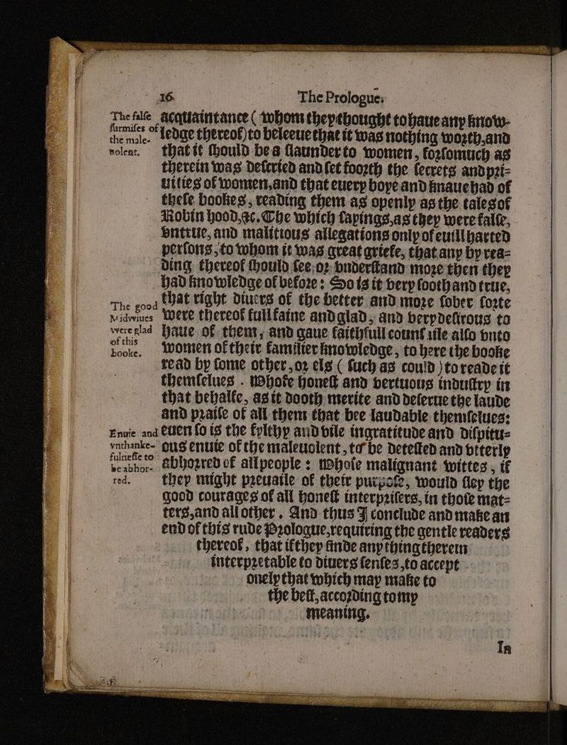 TheAle acquaintance ( thor theptbought tohaue any triow- ihe mai. dedare thereof)to beleeucebat tt was nothing wosth,and nolent, thatst thould bes launder to women, foxfomuch as therein was Detericd andlet foorth the ecrets andpzi- Uittes of Women, and that euerp boye and fnauchad of thele bookes, reading them as openly asthe talegof Robin hood,ec,. Che which fapings,as they were fale, Hutte, and malitious allegations only of eutilbarced perfons, to whom tt was great artefe, thatany by rea Ding Eheveof houtd fee;o2: oudertand more then thep Had knowledge of before : Sots it herp foothand true, The eood HAE tight Diucrs of the better and moze fober forte widwines Weve thereof fullfaine andglad, and berpdetirous to weeglad Hate of thent, and gaue faithfull count rile alfo puto Sooke, Women of their familtec fmowledge, to here the booke tead by Come other,o2 els ( Such as could \toreade tt themfelues . vapor hones and bertuons induttry in that bebalfc, agit dooth mevite and delerue the laude and praite of all thems that bee laudable themfctues: Envie and Cert fo tS the fylthp andbtle ingratitude and Difpitu= vathanke- ous enute of the maleuolent,to be Detetted and btterlp Pebhoe, &bbosred of allpeople : nohote malignant wwittes , tf red. —- Hey might peeuarle of their purpote, would flep the good courages of all Honel tnterp2ifers, tn thote mat= terg,and allother. And thus J conclude and make an end of this rude P2ologue,requiving the gentle readers thereot, that ifthey finde any thinatheremn interp2etable to diuers fenfes.,to accept onelpthat which may make to the bett,accozding tomp | meaning.