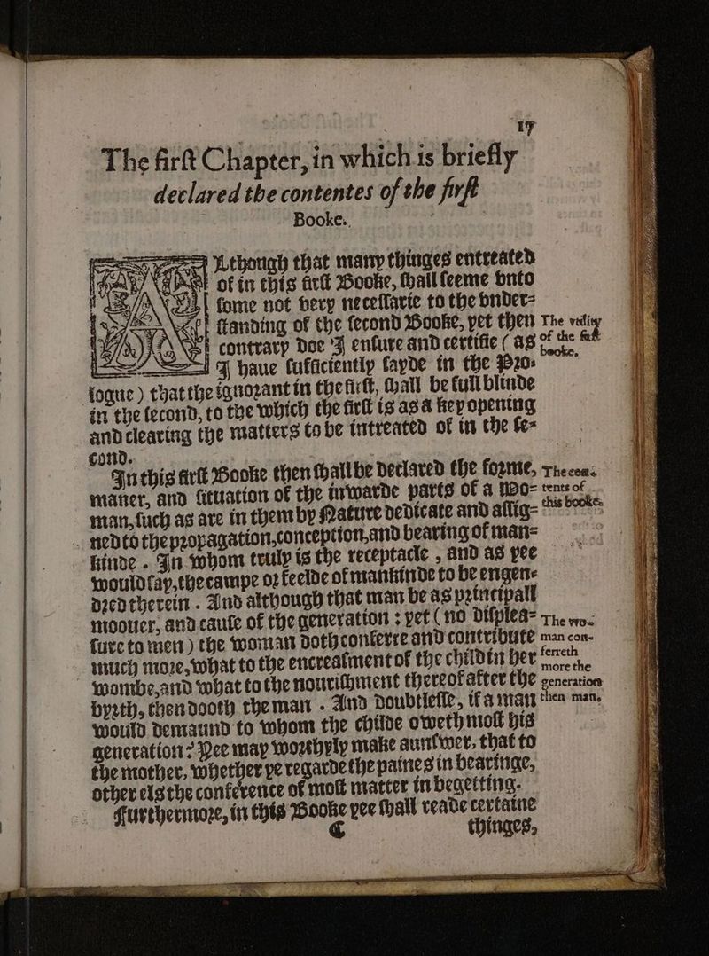 The firf€ Chapter, in which is briefly declared the contentes of the firft Booke.. iS qr] though that many hinges entreated Wank, aS of in this air Hooke, Hhailfeeme onto LE /\\ 23 fome not herp neceflarie to the bnber2 S/H Nt ftanding of the fecond Hooke, pet thers The vali {2\\EI contrarp Doe '3 enfure and certifie ( ag pose = as27 =I 7 haue fuffictently fayde in the 20>” foque) thatthe fquozant in thefirtt, Mall be full blinde int the fecond, to the which the firlt ig ava Kepopentng and clearing the matters tobe intreated of wn the fe cond. sje Futhis ark Booke then thall be declared the forte, thecows maner, and ficuation of the Inwatde parts Of &amp; MBO=tensof Te nat, fuch ag are i them by Mature dedicate and allig- 5S would fay,thecampe o2feelde of mantide to be engere Dredthereit . And although that man be as prtietpall mootier, andcaute of the generation ; yet (no difplea- ro] Ad he woe furc to ett) the woman dotBconterreand contribute man con erre Dy2zth, chendooth rhe matt - And Doubtiette, UE a 1101 then man, wouTd dDentaund to whom the childe oweth nol His generation 23ce may worhyly make aurtlwer, that to the mother, whet erperegardethepainesin bearinge, other ela the conference of mot matter in begetting. Furehermoze, tt this Wooke yee Mall veade cevtarne &amp; thinges,