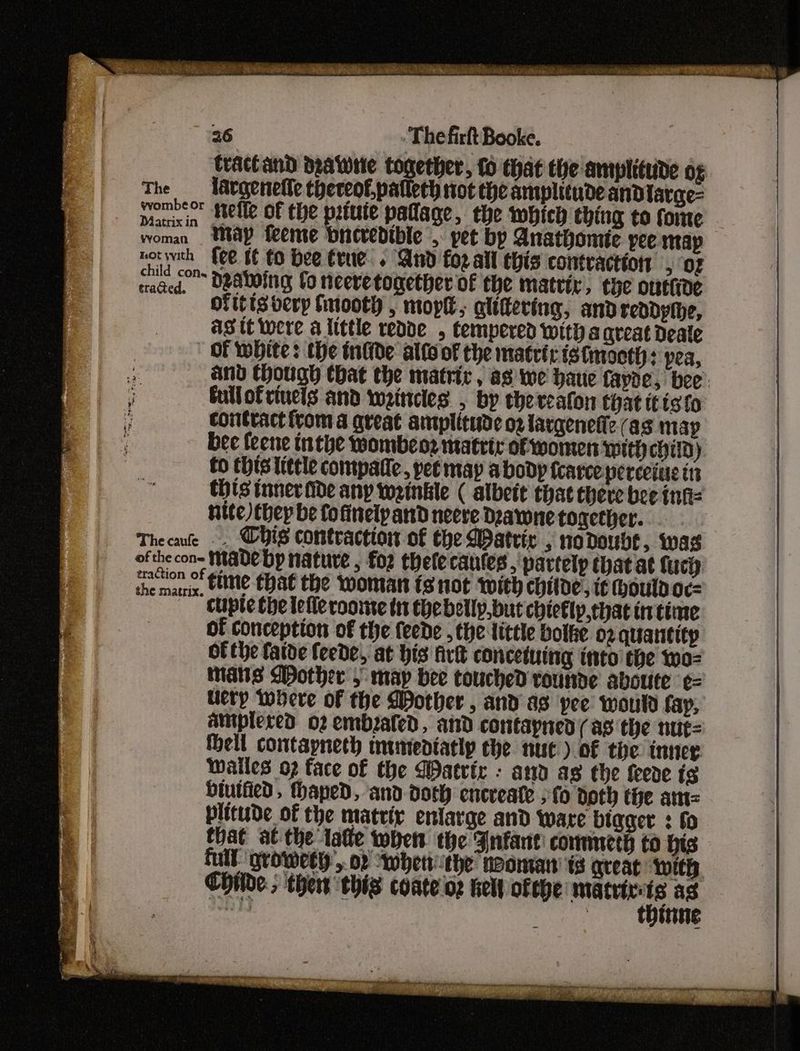 tract and draWie together, fo that the amplitude o¢ The —_ largenefle thereo£.palleth not the amplitude andlarge= wombeor stelle of the prtute paflage, the which thing to fome woman Way feeme bnevedible , yet by Anathomte yee map norweh | {ee tf to bee Crue. And foz all this contraction , ‘oz coed DeAwOIG fo neeretogether of the matriy, the onttide of itisverp fnooth , moplt, glittering, and reddpihe, ag tt were alittle rede , tempered Wit) aqreat Deate OF WHite: the inlide allo of the matriristmoott: yea, and though tbat the matric, as we haue fayde, bee’ fullofrinels and weincles , by thereaton that itisto contract from a great amplitude o2 largenefiz (as map bee feene inthe wombeo2 matrtr ofwonten With child). to chis tittle compatie, pee may a body tcarce perceiue in this inner ide any wrinkle ( albeit that there bee infiz nite) thep be fofinelpand neere Deawnetogether. . . Thee . Chis contraction of the WDatric , no doubt, was ofthe con- Made bp nature , for thefecautes , partelp that at fuct the mais, tlttte that the woman ts not with chide, it (hould oc= _—« CUple the letleroomte in thebelly,but chiefly,that in time 3 of conception of the feede , the little botke 02 quatitity Of the faide feede, at his firk conceiuing into the 1wo- mais Mother > may bee touched rounde aboute ¢= Ulery where of the Mother , and as yee’ would fay, amplered o2 embzaled, and contayned(as the nut= tell contapneth munediatip che nut) of the inner wales op face of the Watvir : ann as the feeve ig biutfied, Hhaped, and doth encreate fo doth the am= plitude of the matrix enlarge and ware bigger ; fo that at the late when the Fnfant! commeth to bis full ‘growetly’,. oF “Mbettithe’ naman tg great Wwith Childe; thert this coate oz tel ofehe: en a as 2 : inne