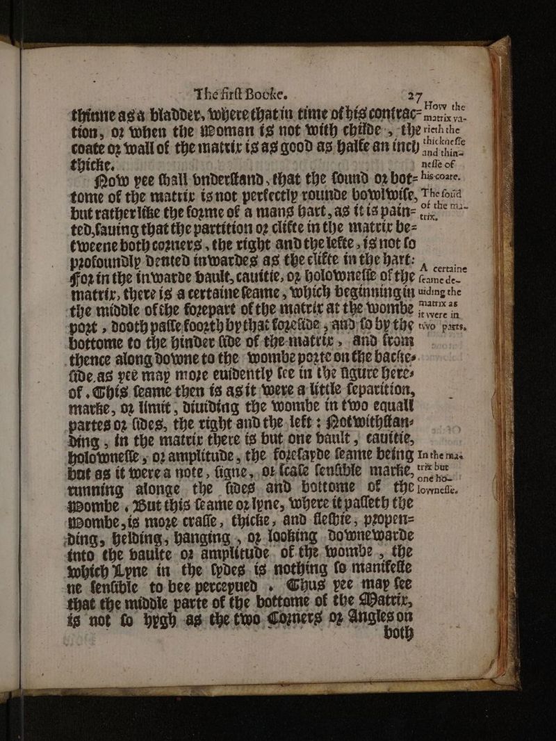 The firtt Booke. > How the thintic asa bladder, were hatin time of bts cONiWAC macix v2. tion, 02 When the Noman 18 not With chide, the sich the ich 02 wail of the matvir is ag. good ag halle an incl oh Che. nefle of Mow yee hall onderikand. that the found o2 bot= hissozre. tome of the matric tgnot perfectip rounde bovoliile, The fori but rather like the forte of a mang bart, a3 (13 patn= eae ae ted fauing that the partition og clifte tu the matric be- Cweene both cosners., the right and thelefte.13 not fo pofoundlp Dented tuwardes as theciifte tuthebhart: , Forinthe inwarde dault, cauitic, oz bolowrelie of te camede matrix, there is acertainefeame, which begtnrteg 11 viding the the middle ofthe fozepart of the matrix at the wombe jee in post » Dooth paflefoosth by that fogetibe , atid fo Dy tpg wo poets, bottome to the Hinder fide of the-matite . and from thence along dorwne to the wormbe pozte on the backes fide.as yee map moze evidently tee ts the gure heres of . Chis feame then ts agit were a little feparition, marke, 02 limit, diutding the Wwonrbe tt two equall partes 02 fides, the right and the left : otwithian- Ding , in the matric there ts but one bault , cauttie, holownette,, oz amplitude, the forefapde feame being tn the ma: bot ag tt werea note, figne,,oLfcate fenible marke, ie ruining alonge the fides. and bottome of the lownete. gpombe « But this fame oz tyne, where tt palleth the poombe,is moze cvafie, thicke, and flethie, pzroper= Ding, Belding, banging, 02 looking downewarde into ¢he baulte oz amplitude. of the wombe, the whieh Lyne in the Cpdes. ts nothing fo manifelte ne fenfible to bee percepued . Gus yee map fee that the middle parte of the bottome of the Watrir, is not fo bygh as the two Comers 02 aes Ee