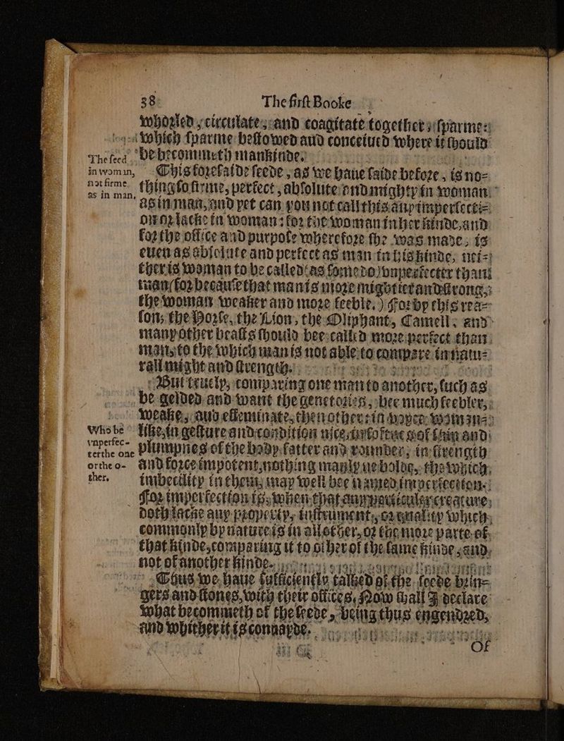 38 ThefirtBooke Mhosedcircutatesoand coagitate together sitparmes: 9-4 Mobieh fparine befowedand concetucd where tt hous Thefeed, VEDCOMUNLtH manhinde; aby inwomin, — Gyistorelatde feede pas we bane faide before , tg no- ntfs. (hingfotirme, periect abloluterndmightyineomani “AS IMTMAR, GUD pet can pou noecalithis anptinpertecti=: owNplache in woman: fo2 toe womaninher hinde,and | forthe office and purpote mbercfoze fhe swags mare; ig cuetag sbiciate and perfectas man ta bishinae, set=) Cherts Woman to be called‘as fomedoonpesfecttr tan tian forbecauiethat manis nove mightietandirong,: the womals weaker ano 1022 feeble.) forbp this reas fons the Worle, the Lion, the Oliphant, Camell: and» manyother beatles thould bee:calkkd mozeperfect thar: inait€6 Che iwbich man is not ableto compare drnatn rallmightand Qverqtie, <<) 6 ecs3e pee But teuctp, coniparing one mato anothee, tuch a3 . be qelded and want the genetoties , bee much frebler,, Weake, Aud efeminate, theiotheus ia Moyen: wana) Whobe° Uhesti getureandcondition nicestirfofene sotihinand erie one DIUIUPHES of Che bad fatter any vornber, in feengty ortheo- SID LOscoimpotentworhing manly nebolog,-rheiwyicy, the, tnibecility tiehenty map well bee namedinocviection.: _ Sox tmperiection ts, mhen.thataumpavcculacreature, doth ace auy peoperiy, Uuitrument,, cogualiey whic, commonly bp uatureis in allether,o2 tacmere parte. €- Chat hinde,compariarg tt to other ot he fame hive said, HOF OTANOEDCE RIND? yest) 9190s eouse Lniny: LE “*? @ous we, baue bulficiently talked pi.the. feces sine ~ Bersandttones, with chew offices, Mow wall F eclace | Lohat becommeth ct thefrese , being thus engendeed, | i FUND WVU PLEAS COMMALDE. oe otic nee yen egelgy | 2 “Meat og Se | OF