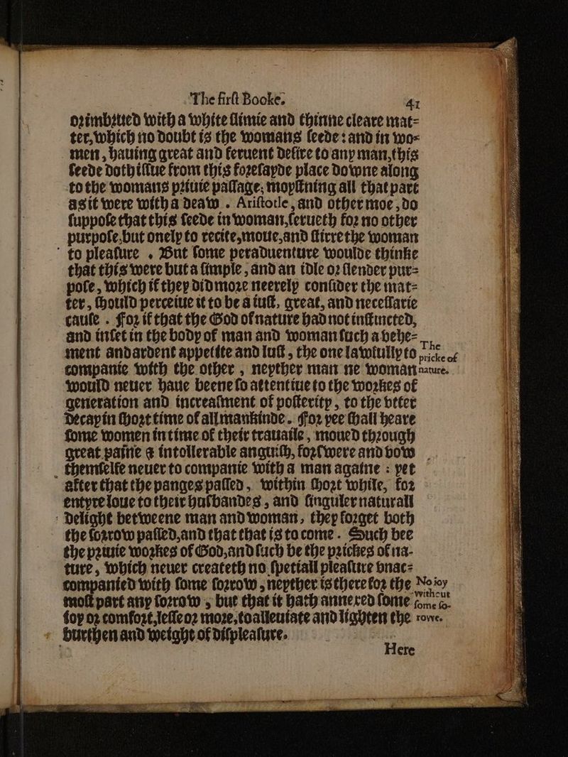 orimbstted With a white Himie and Chine cleare mat= ter, which i10 Doubt ts the womatis {eede: and in wo= mest, Having great and feruent defire Coany man,this feede Doth tfiue from thts fozefapde place Downe along to the momans pitute pallage; mopntng all that part asit were witha deaw . Ariftole, and othermoe ,d0 fuppofe that this fede tn womat,feructh fo2 no other purpofe.but onelp to rectte,motte,and firrethe woman ' to pleafure . But fome peraduenture woulde thinke that thts were but a imple, and an dle o2 fender pur= pote, which if they didDmoze neerelpy confider the mat- fer, ould perceiue tt to be atu, areat, and neceflarie caule . ffo2 if that the God ofnature had not inffincted, and titfetin the body of man and woman fuch abebe- would netser baue beene lo attentiue to the workes of generation and incveafment of pofterttp, to the beter Decapin Hoattime of allmankinde. soz pee Hall heave forme women intime of thetr trauatle, moued theough great painie ¢ intollerable anguith, fozfiwereandbow _ themifelfe neuer to companie witha man agatne : pet after that thepangespatled, within hozt while, for entyreloue totheir batbandes,, and fingulernaturall Delight betiweene man and woman, thep forget boch the fo2row pafied,and that that istocome . Souch bee the p2tuie woskes of God, and fuch be the patches of 11a- ture, which neuer createth no. fpettall pleafre bnac- Surthenand weight ofdifpleature, : Here
