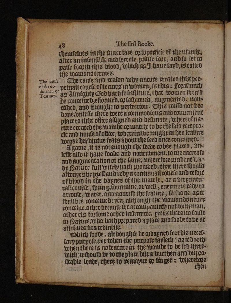| chenriciues inthe itinev face o2 fuperticie of the nfateir, . after ainfentibie and fecrete pztttic fort, andio tet to | patie foozth this blood, whuh as 7] hauc fayd, 12 called the womans termes. *: The cue Ohe caule'and reaton why nature createdthts per- oftheer- peguall couric of termes tn women, 1 this: fozatmuch seat. aS Alnignty Gad hathlointituce, hat women thou'a : He concetued,effozmed,o2 fathioned, augmented, 10u- rifhed, and brought to perfection . Chis could not bee Done, Mnielle there were acommodiousandconueniene placetothis office alligned and Deftinate ; whereot na ture created the wombe o7 matriz cobe the laid recepta- cle atid Houle of office, wheveiirthe might at her teatuve. woke her dintine feats about the feed onceconceiued. Agate ,it isnotenough theteere tobee placed, oi iefie alfo tt Haue foode and nonrifhment,to the encreate and augmentation of the fame; wherefore prudent La- Dy Mature fall wifely hath peoutded, that Chere ould alwapesbe prettand vedp a continualicourie and refozt of blcod in the bapnes of the mately, as a berp natu ralicourte., (p2ing.fountatneog well ,cuermoreredy to arroufe; water, ay nourith the feature , fo leone agit fhallbee concetued: pea, although the womanoo renee coriceiuc,other becaute he accompanteth not withanar, other els forfome other inficmiitic, petts there no faute in Mature, who hath prepared a place andfoode tobe at oe allitinesinarepinefe. 3 sas t . | HObich foode , althoughit be ordayned fo2 Chis necef= | Cary purpofe.vet when the purpofe fapleth ( as ie dooth f when there is nofeature sn the wombe to be fed there- with it hould be to the place buta burthert atid brip20- fitable loabe, there to vemapne 02 Unger ; bani « ? i a i a ae ee Sa EIR OP Neg i a