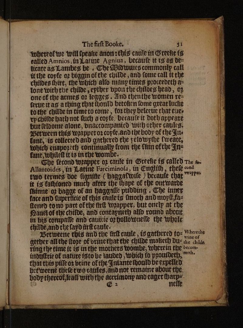 ‘whereof we will fpeake anon: this caule in Greeke fs ealied Amnios in Latine Agniua, becaute tt ts ag de- licate as Lambes be . Che Widwwies commonip call tf the coyfe o2 bigain ofthe chide, and fome call tt che childes thirt, the which alfo many times proceedeth a= one of the armes 02 legges . And thenthe women re= fertie itas a thing that thonid betoken fome great luce tothe childe in timeto come , for thep delecue that eues rpchilde hath not fuch a copfe, becaute tt Doth appeate Hutieloonte alone, buaccompanicd wih other caules. Between this weapperor copte.and the body of the Firs fant, is collected and gathered the pelowypthe fweate, hich euaporeeh continually from the Chin of the n= fant, while itts inthe wombe. - Llane Dhe fecond weapper oz caule in Greeke ts called Allantoides , tn Watine Farciminofa, tn Englith, thele two tevimes Doe fignifie ( haggatiwile ) becaufe that it is fathioned much after the thape of the outwarde fhinne ot bagge of an haggalle pudding . Che inner face atid Cuperficie of this caulets finoth and moptt,fa- ftened tono part of the fire weapper, but onely at the Manel of the childe, and contapneth alfo round about in his compatle and cauttie op polloronelle the whole childe,and che fapd arf cautle. ~ Betweene this and the firll caule , 8 gathered to- The feo cond Wrappem Wherethe vrine of indutrie of nature isto be lauded , Which (0 pzoutdeth, that this pille o2 brine of the Fntante hould be expelled befweene thele tw cates, and not remaine about the body thereof, teatt with the or Atid cager ye e