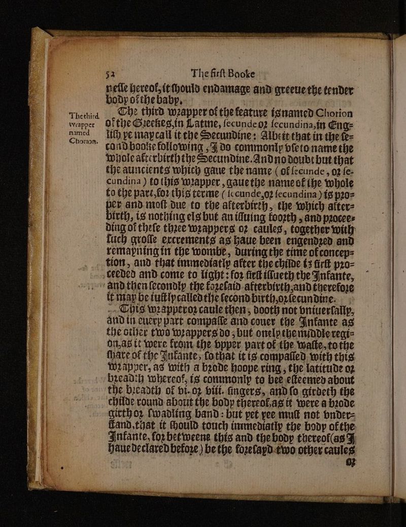 nefle Geveof, itMhould endamage and arceuethe tender body ofthe baby, Ce third wapper of che feature isnanted Chorion of tie Gueekes.in Latine, fecundeo? fecundina,in Eng= tl) pe mapcall it che Secundine: Aibete chat in the fe- cand bootie folowing ; Fda commonly of{etonamethe wyole atccrbireh the Secundine. and no doubt but that tie autcients which qaue the ante ( of fecunde, 02 fe- cundina ) (Otis mapper , qauethe name of ihe whole fo the pave,foz tis terme ( {ccunde,o2 fecundina) {8 p20 ee and mot Due to the afterbirth, the which after- inf, tS nothing els bue au tiuing foosth , and peocees Ding of thefe theee weappers o2 caules, together with | fuch qrofle ercrements as haue been engendzed and remapning tt the wombe, during the time of concep= tion, and that inumedtatiy after the childe t3 firft pro- ceeded aid come to light: for fir ifueth the Infante, ‘and thentecondty the fozelatd-afterbivth and therefore le thap be tuftlpcalledthelecondbirth,oz(ecundine: .. Hts weapperoz caule then, dooth not briuerfallp, and tt cucep part compafle and couey the Finfante as the other two wrappersdo; but onelpebemiadiereni= O1,a8 tt were fron the bpper part of the. wale. tothe have ofthe Zulante, fothat tt is.compalled. with thts. Weappver, as with a brode hoope ving, the latitude o2 bzcadih whereof, is conmmonip to bee efteentes about the bicaath of bt..o2 vit. fingers, and lo girdeth the childe round about the body thereof.as tt were a bzode gitthoz fwadling band: but pet pee mut not bnder= fand,thst tt hould touch immediatip che body ofthe Anfante, for betweene this and the body theveof(as F Haucdeclared before) be the forelapd.two other caules | «© &