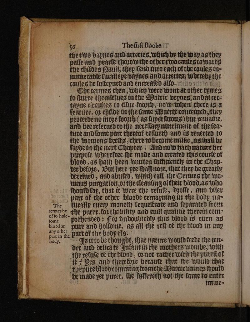 $6 Thefirft Booke: * the two baynes and arteries, which by the way asthep pafleand pearle thozowthe othertiwo caulestowards the childes Mautl, they Tend into each of the cauies tn= numetable fuallepe bapnes Andarteries; whereby the caules be fullepned and encrealed alfo..20 209 tee Che termes hen, which were wWontat other tymes fo frre them&elues tithe WDatrte bepnes, andatcer- tapne civcuites to tue foorh, nowmben there isa feature, or childe th theftame Dpatri¢ concetucd, they proceed: io moze foorth ( astuperfiiuous) but vemaine, and bee referucd tothe. neceflarpnistriment of thefea- ture andfome part thereof veflucth and 1s venerted to the womens beets , there to become milke ,asthatl be fayde in the nert Chapter . Andnow hath nature her arpofe wherefore (he made-and created this courte of Hiced., a3 hath been iwottten fulficientip in the Lhap- ter before. Wut here pee Hallnote, that they be qreatip DeceinedD, andabiuied, which call the Cermes the wo- mans purgation,o2 the deanting of their blood. as wijo fhoald fay, that t¢ Yoeve the refute, dolle. and bier > part of the other bloode vemayning ti the body na- The ftuitally eucrp moneth Cequetirate and teparated fron: termesbe the purer. for the bility and eutll qualitie therein come fome | PRCHerded: ffoz bndoubtedly this blood is euen as bloodas pure and Yolfome, as all the tet of the bicod tt any ar in the Pave of the bodpets. body. > MSittobechouahe, that nature would teede che ten= Dev and delicate Wnfartin che mothers wombe, with ‘therefule of theblood, or not rather with the purett ot tt 2 Des and therefore becaute that He would that -toepure bicod comming fromthe WPatrix baines ould be maoe pet purer, the lalfereth not the fame to enter wu imines