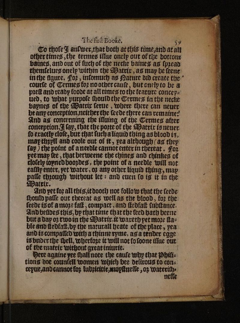 Go thofe FZ anlwer,that both at this timeand at at other times ,the termes iffue onelp out of tye botrom Haines, ard out of fuch of the neche baines as (peead themfelues onelp within the DBatrir, as may be feene inthe figure. ffo2z , infomuch as Mature did create the’ courte of Dermes fo2 no other cante, but onelpto be a pret and ready foode at all times tothe feature concep- ued, to what purpofe houid the Cerines ti the necke haynes of the WDatrty fertte , where there can neuer be any conception.neither the teede there can vemaine? And as concerning the Muing of the Cermes after conception. 9 fay, that the porte of the WDatrir is neuer fo exactly clofe, but that fuch aliquid thing as blood is, may theyll and coole out of i, pea although (as they fap ) the potnt of ancedle cannot enterin thereat. Fo2 peemay fee , that betiweene the chines and chinkes of clofely topnedboozdes , the point of a needle will not eafily enter, pet water, 02 any other liquid thing, map we through without let: and cues (ois tt tn the atrir. And pet foz all ehis.t¢dooth not follow that tie feede fhould pafle out thereat as wellas the blood, fo2 the feede is of amore fa, compact, and fedfat fubftance. Andbelides thts, by that time that the teed bath beste but adap 02 twoin the Watrir.t¢ warech pet moze a= bic and edfat. bp the nacurall heate of the place, pea and is compalled with a thinnerpme, asa tender egae is bnder the hell, wherfoze tt witl not fo foone tiue out of the matric without great tnintie. _ Bere againe yee hall note the caufe why that WpHit- tions ose counfell women which bee delirous to con- cepue,andcarinot fog lubzicttie, moptuetie , 02 a | ne