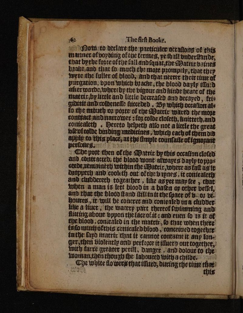 of Row to declavethe particuler attahoing of ¢his tannerofbopding ofthe Certites, pe thayt buderlande; that bythe force of the fall andiquat.tbe Matric batnes brake,and that fo mach. che moze prompily;tyat thep Iwebeitipe Callerof blood; andethat neerer their time of purgation; bpon which beacke, the blood daylp ifu2d after warde, whereby the bigour and Hinde heate of the matrirsbyittele and little Decteated and vecaped, friz Gidisic andicoldenefle ficceded . Mp. which occafion als fo.the mouth oz: porte of the atric waren the moze contsact and tiarcower for colde cloleth, bnitterh,and comealeth . Hereto helpeth alfo not alittle the great bicofeelde binding medicines; which cach of themaiv pn ae thts place; at the fimple counfaile ofignozant S be port then of the Watric by this occation clofed aiid cont acted; the blood wont’ alwapes dayly to p20- Ceede,cemaineth within the Watrir where as tat agit ) ‘and cooleth. out ofthe bapnes, it conieatethy andi cluddereth togeather , like aspee maple , that Wher a nian (3 lett biood in a bates of other bellel, Gd Chat the blood land Miliinte che tpace of b.:07 bt. Houres.. tt will be concret and conicaled ura cludder. life a ituct, the waterp part thereof Swinttting and _ fteting aboue pppon the faceotit:: and euen fo ‘18 {¢ of the blood; coniealed in the matrir, fo that when there tefo nsiml ofthis conicaledbioos , conceined together’ fmtbe: fapd imatric that it cannot contame it any tor Ger, thert Hiolently awd perfozce it idMuety out togecher,: with farve qreater perill, Danger » 8nd dolour fo the: Woman,cyen thougy the labouren witha chides oa. _ Cpe white lowers thacidued, diving Hetinte eo