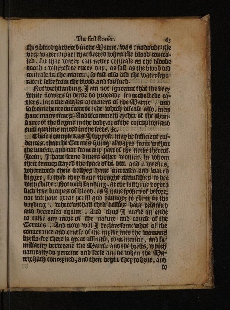 {his binod gathered inthe Dattte, Was (Hodoubt) tHe Heep waterilh part that tleered whew the blood coniea- leD , fo2 that water can neuer conteale as the bioode Dooly : wherefore eucvy day, asfall asthe blood did contcale inthe matriy; fo fa alo did the waterlepe= ‘wate it telfetrom the blood, and fotitwed. 8s. ys Notwithtanding, FJ am not iqnozant hat the berp White flowersin Decde do proceade froneeheleede ca= wlers, into the angles-o2comers of the Water: 5 and fo frontthencedutwarde? the which diteate ‘alto stnen Hau many tines: And tecommetY epther of the abun: Dance of the flegnie inthe bodyp,oz ofthe coprttptionand cuili. qualttie miredtinthe feene, €oy0 8 le hele eramplies.as-9)tuppote, map be fuffictent-cut- Denves; thatthe Cermes (pring alwapes froin within the matric, anduot from any parto€ the necte thereof. Ftems JFihaueileene diners other womens, i whom theit termes Laycd the tpace of Ht. HiT. anid x. Weekes, lMberewwith thete dellyes' Haul tueveated:and wared bigger, (othat: they hate thouqhe chentenes' fo bee With childes: Not withtanding. at the lakpane vopaed fuch iphe tumipes of blood ; aB'F Hauetpakertof before: hot Without areat peril and dautiger to fhyent th the bopding * wherewithall theit belltes have selantc and Decrealed againe. And ‘thus ¥ make an’ ende tO talke any moze of “the ‘nature: and-courle of the Ceres And now will Z declarefomewhat of the cOnucpance and-courte of the myplhe Mis the womans. bzells:for there is great affinitic, continunitie, andfae — miliavity betweene the Watric andthe breks, which naturally do perceine and fecte anote when the WDa- trirhaty concepucd, andthen begs thep to bene, us 7 0