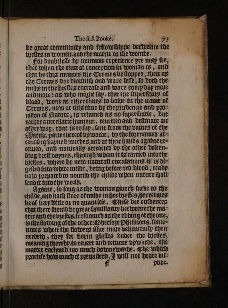 be qreat commiunity and fellowihippe betweene the b2eftes 1s wontert,and the matrix 02 the wombe. for Doubtlelle by common experience pee map fee, that when the tiie of conception in woman is , and that by this meanes the Cermes be flopped, then as: the Cerimes Doe Diminith and ware lefie, fo Doth the mulke inthe becltes encreate and ware eucrp dap moze anDmozeras tho might fap. that the Cuperfiutty of bioed, wont at other times to boive in the name of Termes, now at thistime by the prudence and p2o- uifion of Mature, 1s retained as no fuperfluitte , but rather aneceflarie humour; reuertedand dellinate an otiver way, that ts tofay , fent from the batnes of the Watrir, parte thereof bpwarde, bp the fozenamed at= conding bapne beanches,and at their hands againe re= ceiued, and naturally attracted bp the other Defcen= Ding beet bapnes, theough whomit fs carried tnto the belies, where by new natural civculations tt 16 dt= geftedinto white miite , beitig befoze ved blood ; ready: now peeparedto nourifh the chide when nature hail fenditintothe world. . Againe, fo long asthe womanatueth fucke to the childe,and bath Coze of milke in Her beettes,ber termes beof berplitticor noquantitie. CHete bee eurdences that there Mould be qreat familiarity bet weenethe ma- tric and thebzeftes,forfomuch as the ebbing of theore, isthe flowing of the other:mBherfoze PHilitions, fonie= times when the flowers ifue moze bevementlp thett needeth, thep fet borin glafies bnder the breftes, meaninatherebp,to reuert and returne bpwarde, tHe matter enclyned too much Downewarde, Che whch practife hotomuch it eieiain in will not Heare a