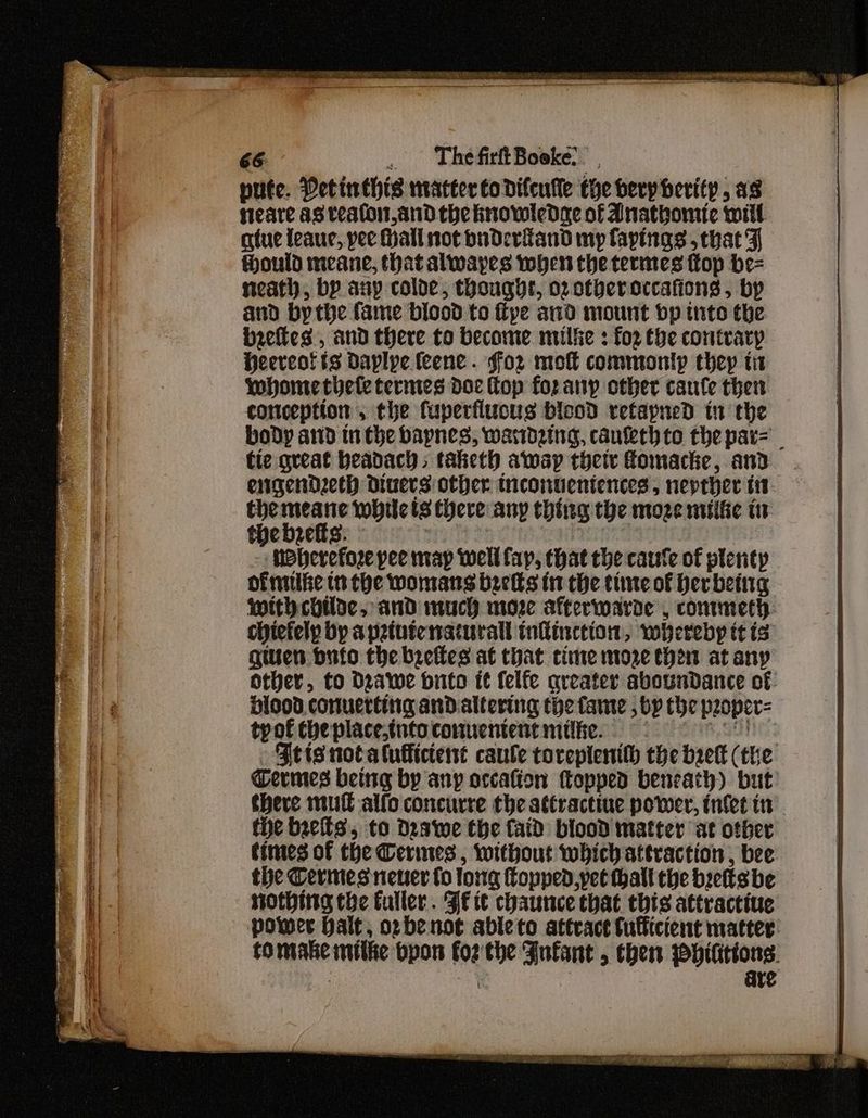 pute. Detinthis matter to difeufle the herp herity, as fieare asveaton,and the knowledge of Anatbomic will atue leaue, pee Hall not buderiand my fayings that F ould meane, that alwayes when the termes ftop be= neath, by any colde, thought, o2zotheroccafions, by and bythe fame biood to fipe and mount bp tnto the biefies, and there to become milfe : fo2 the contrary Heereotts daplye feene . for mo commoniyp they tit whomethete termes doc Kop for anp other caule then conception, the fuperflucus bicod retapned in the body and in the baynes, warideing, caufethto the par= _ tie great beadach taketh awap their fomacke, and engendzeth divers other teonuentences, nepther i themeane whilets there any thing the moze mite tr thebrefts: - nay, | - MPherefoze pee map well fay, that the caufe of plenty of nuke in the womans beets in the tiie of herbeing with childe, and much moze afterwarde , conmmeth chictely bp apztutenaturall infinction, whereby tt is giuen buto the brefles at that cine more then at any other, to Drawe brito it felfe qreater aboundance of Hiood conuerting andaltering the fante , by the peoper= tyof the place,tnto conuentent mile. seit S51 Fetts not atulficterst caule toreplenith the brett (the Termes being by any occafion topped beneath) but there mutt alfo concurre the attractiue power, infet in the bres, to Deswe the faid blood matter at other times of the Cerines , without which attraction , bee the Termes neuer fo long Copped, yet hall the brettsbe nothing the fuller. Jf tt chaunce that this attractive power Halt, opbenoe ableto attract tulficient matter tomake mitke bpon fo2'the Fufant , then ppititions. | are