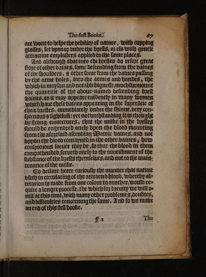 ThefaftBooke. o> are wortto helpethe debility of nature, with cupping qlaties; {et bponoz birder the beefs, 02 els with: gentle attractiue emplatters applied to the fame places: And although thatinto the bzetbes do relozt great {tore of other batnes, fome Delrending from the baines cfthe Houlders, ¢ other fone from the baines palling by the arine Holes, into tbe atimes and Handes', the which ti moplon and notable btaneile,muchfurmount the quantitie of the aboue-named delcending bref Hainies,as if may appearceutdentlp in many women which baue thele batnes appearing tn the fuperticte of theirbreftes, immediately buder the Cinne, berp con= {picuous ¢ fightiull: yet notwithtanding tts thoughe by frong coniectures, that the mulke tn the breltes {houldbhe engendzed onelp bpon the blood mounting from theaforelatd afcending WDatrir baines, and noe confpicnous focucr thep be,fothat theblood in them comprebertded,ferueth onely to the nouvifhment of the fubitanceot the beefts themfelucs,and not to the matt: tenanceofthe mike. | - @o declare heere curioully the manner that nature pieth in circulattugof the attracted blood, whereby al= teration ig made from one colour toanother, would re= quire aiongerprocefle, the which foz bgeuttp we will o- mit at Chis time, mith many other peoblemes,ooubtes, anddifficnities concerning the fame. And fo we make auend of this fir bookie. | 2 | The a Se Saks err eer eS” a Eat Part ON SN PS Ye ig hor ye tea aR 7 i eS See ae 5377 ee re coe AG TEI UN OM