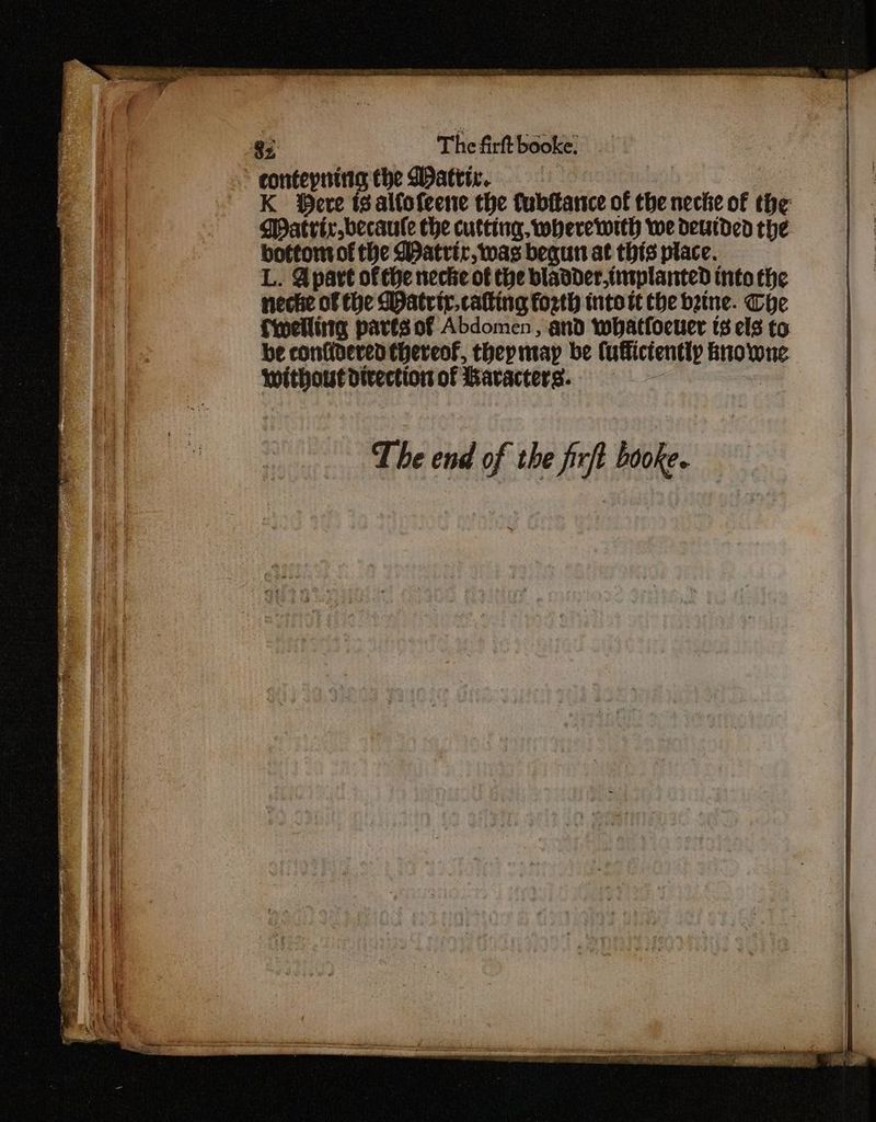 ieee y : i A. = oh Qs. The firft booke. ” contepning the Dattiv. K eve ts alfofeene the fubttarnce of the neche of the Matrix becaule che cutting, wheretrth we deutded the bottomtof the Watrir, was bequn at this place. L. Apart of the necke of the bladder.tutplanted tnto the necke of the Matrir.catting forth into tt the bene. The fwelliitg pares of Abdomen, and whatfoeuer ts els to be confiaered thereof, thepmay be (uffictently knowne without divection of Bavacters.. RESSRC SES Rte one . oe ees fy ves a a RUA a reeteasteo-giioamnirems ae ce al li ee ES - IC Oe Drm FO ero