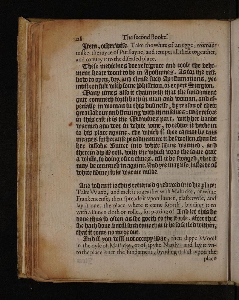 muilke, theiuyce of Purflayne, and temper all thefe togeather; and conucy itto thedifeafed place. _ Ghele medicines doe refriqrate and coole the Hefe= inent beate wont tobe in Apoftunes. As oz the reff, How to opers, Dep, and clenle fuch Apoffumations, pee DWany times allo tt chauunceth that the fundament gutt commeth forth both i man and woman, sande pectally in woman tn this bulineile, by reaton of their greatlabour and frivuing with themielues: Wherefore in this cafe itis the Didwiues part, with ber bande warmed and. wet in White wine, toreduce tt backe 14 to bis place againe, the which tf thee cannot by tois mneanes. fo2 becaule peraduenture tt be fwolletchen tee her diflolue Butter into white Wine warmed, ard therein dip wool, with the which weap the tame gute & while, {o doing often times, till tbe fwaged. that it imap be returned in againe. And pee map ble infeede of white tine) luke warine mike. And whenit isthus returned g reduced trrto His place: Take Waxe, and melt it togeather with Mafticke , or white Frankencenfe, then fpreadeit vpon lianen, plafterwife, and lay it ouer the place where it came foorth , binding it to with alinnen clothor roller, for parting of. Hid let this be done thus fo often as the goeth tothe Goole . after that thatitcome nomozeout. 3 And té pou will not occupy war, then dippe Wooll in the oyle of, Mafticke),.or of, fpyke Nardy , and lay it vn- place “> el |