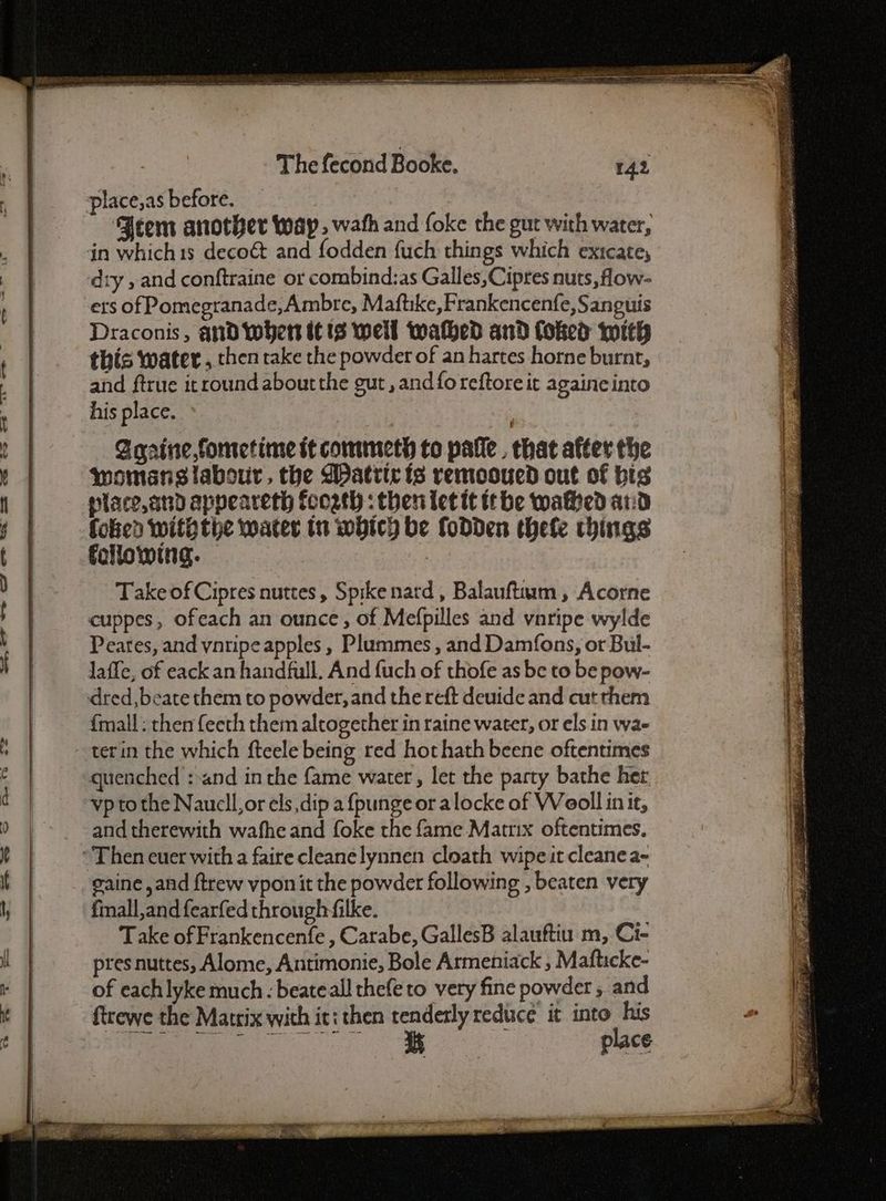 ~~ ehF <> —_- oe = <r =? C7 ce Ue. Se OUcehlU CS hUE CC Se or The fecond Booke. place;as before. Jeem another way, wath and foke the gut with water, in whichis decoét and fodden fuch things which exicate, ‘dry , and conftraine or combind:as Galles, Cipres nuts, flow- ers of Pomegranade,Ambre, Maftike,Frankencenfe, Sanguis Draconis, and wher it 3 well waked and foked with this water , then rake the powder of an hartes horne burnt, and ftrue itround about the gut , and fo reftoreit againeinto his place. Sqarine,fometime it commeth to pafle . that after the womans labour, the Matric ts remooued out of bis place,and appeareth fcogth : then let tt tthe waked ard foked withthe water tn whicy be fodden thele chings following. | Take of Cipres nuttes, Spikenard, Balauftium , Acorne cuppes, ofeach an ounce, of Mefpilles and vnripe wylde Peates, and yntipe apples , Plummes , and Damfons, or Bul- Jaffe, of eack an handfull. And fuch of thofe as be to be pow- dred, beate them to powder, and the reft deuide and cut them {mall: then feeth them altogether in raine water, or els in wae quenched :-and in the fame water, let the party bathe her vp to the Naucll, or els dip a {punge or alocke of Weoll init, and therewith wafhe and foke the fame Matrix oftentimes. gaine and {trew vpon it the powder following , beaten very fmall,and fearfed through filke. Take of Frankencenfe , Carabe, GallesB alauftiu m, Ci- pres nuttes, Alome, Antimonie, Bole Armeniack , Mafticke- of eachlyke much - beateall thefe to very fine powder , and ftrewe the Matrix with it: then tenderly reduce it ee eles Sdeateinbo ihre place