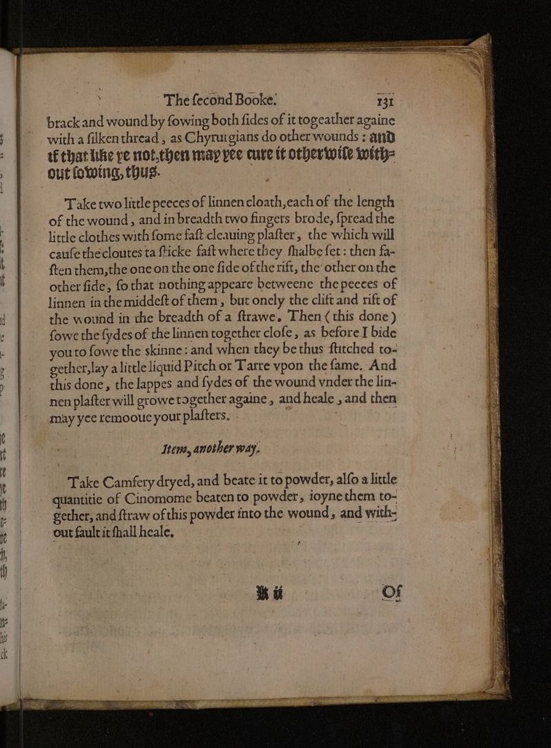brack and wound by fowing both fides of it togeather againe with a filken thread , as Chyrurgians do other wounds : and tf chat like pe not.then may yee cure tt otherwile with= out foLwing, thus. : Take two little peeces of linnencloath,each of the length of the wound, and in breadth two fingers brode, {pread the little clothes with fome faft cleauing plafter, the which will caufe thecloutes ta fticke faft where they fhalbe fet: then fa- ften them,the one on the one fide of the rift, the other onthe other fide, fo that nothing appeare betweene the pecces of linnen in the middeft of them, but onely the clift and rift of the wound in the breadth of a ftrawe. Then this done ) fowe the fydes of the linnen together clofe, as before I bide you to fowe the skinne: and when they be thus ftitched to- gether,lay alittle liquid Pitch or Tarte vpon the fame. And this done, the lappes and fydes of the wound vnder the lin- nen plafter will gcowe together againe, and heale , and then may yee remoouc yout plafters. | if Item, another way. Take Camfery dryed, and beate it to powder, alfo a little quantitie of Cinomome beaten to powder, toyne them to- gether, and {traw of this powder into the wound, and with- out fault it fhall heale, : MRE Pe Fe ae ROBE Soe me RE. Pee ESSE ae Ae RE RS a er ee lt a gee ag SO Le eee ee on’ aa ae, eS 2 Re ES ee = te Se date