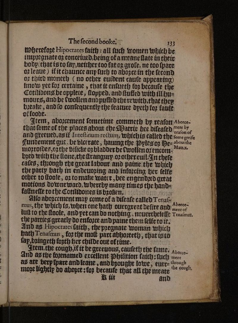 Thefecondbeokelr my hoherefoze Hipocrates faith: all fuch women which be itpecgnate 02 concetued. being of a meane ate tt their boDdp(thattsto fay,netther too fat 02 arofe, ne too fpare o2leatie ) tft¢chaunce any {uch to abogee tn the fecond O2 third moneth ( no other euident caule appearing) Brow pee for certaine , that it enfueth foz becaule the Cotilioons be opplete, opped, and {tuffed with dus mours, and be Cwollen and puffed therewith.chat they di and{o confequently the feature dpeth foz fault of foonte. Ate, abozcement fometime commeth by reafor Aborce- thatfome of the places about the QDatric bee difeafen ™™y - and gteened,ag tf Inteftinum rectum, whichis called the tome greife Funvement que. be blecrate, haumngthe Pyplesoz be- nt the inozroides,o2the Dilicke opbladDer be fwollen ozencome bzed with the Lone, che frangury.o2othereutl.Fn thefe cates, thongh the great labour and paine the which the party bath in endeuozing and inforcing her (teife Other to foole, o2 tomate watce ,bee engendzed aveat motions Downeward, whereby many times the hand= faltnieffe to the Cottlidones is beaker, trey Gifo abozcement map come of a Dileale called Tena feu mus, the which ts, when one hath ouergreat defire and, °° tult to the foole, and pet cando nothing, neverthelelfe Tenaimus, the parties greatly do enfozce and paine them {elfe to it, And ag Hipocrates faith, the preanate woman which Hath Tenaftnus , Foz the mott part abborteth, thatistd fap. bringeth forth ber chitde out of time. Liss gen Jtem, the cough,t€ it be qreeuous, cauleth the fame. Aborcec And a8 the forenamed excellent ypHitition Catt: fuchy ment &3 ate berp{pare andieane, andbzought lowe, euer- pe moze lightly do aborce :fo2 becaule that allthe meate ““°** K tit and