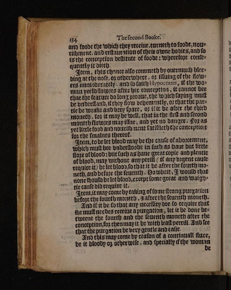 | i { Thefecond Booke: vihment, and reftauration of thetv owne bodies,and fe isthe conception deftitute of foode.: wyevetore confe= quently t¢ Dice. Arent, chis chance allo comneech by overntuch biee- Ding at ehenofe, oxotherwwyere, o2 Hluing of the flow- erg utinvoderately . arid fo faitl) Hypocraces, if the wo= matt peeld Howes after her conception, {ff cannot bee that the feature do tony proouc, the wich laying mu be brdertkand, i€ they How oehemently, o2 that the par- tic be wocalie and bery (pare, o2 tfit be after the third petlittle food and nouvith nent atifieth tye conceprtot for the {maines thereof. tes Atem, to belet blood nay be te caute of abo2ceitennt, ffore of blood: but fuch as haue great copie and plentic of bicod, map without any perill ( tf any begent caule require tt) betet blony,fo that it be after the fourth nt9- neth, ard before the feucntt - Howbeit, 4 would that ponte Hould belet blood, except lome great and waigh- Frente may conte Bp taking of fore trong purgattort: Heforcthe fourth monetly, ¢afcerthe feucith moncth. And Ett be fotbat any necellity aoe fo require that He mull needes recetue a purgation, let tt be Done be- tweene the fourth and the feaenth moneth after the contception,fo2 thenmap it be with leat perrtll. dnd tee that the purgation be bevy gentle and eafic. ; Bnd this may come by reafon of a continual flure,