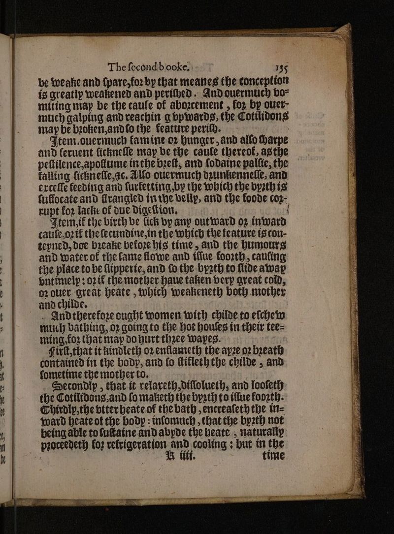 be Wweake and (pare, for by that meanes the conception is greatly weakened and perithed. Andouermuch bo= miting map be the caufe of abozcement , foz bp ourer- much galping and veachin g bpwards, the Cotilidons may be bioken,andfo the feature perifh. . Ftenr.ouerinuch famine-o2 Hunger, and alfo harpe and fervent ficknefle may be the caule thereof, asthe pettilence,apotume inthe belt, and fodaine palfte, the falling fichnefle,ac. Alfo ouermuch dzunkennelle, and erceffe feediiig and furtettina.by the which the byzthis fuffocate and Frangled tnthe vellp, and the foode co2- rupt for lache of due Dige ton, ‘ Ftem,tf the birth be lick by any outward o2 Inward caufeo2tf thelecundine,in the which the feature ts con- tcpued, doe breake before his time, and the bumours and water of the fame flowe and iflue foorth, canting the place to be flipperte, and fo the bysth to fide away Hntimelp : otf the mother haue taken berp great cold, o2ouuer great Heate , which weakeneth both mother ana chtide. | . Andtherefoze ought women with childe to efcheiw muuch bathing, 02 going to the hot boules in thetr tee= ming,fo2 Hat may d0 burt thace wapes. Firll,that it hindteth or entlameth the ayze o2 breath contained in the body, and fo fitleth the childe , and fometime the mother to. Hecondlp , that it relareth diflotueth, and loofeth the Cotilidons. and fo maketh the bysth to tilue foo2th- Chirdly,the btterheate.of the bath , encreateth the w= ward heate of the body : infomuch , that the byzth not being able tofutaine and abyde the beate , naturally G ut. | time Ls