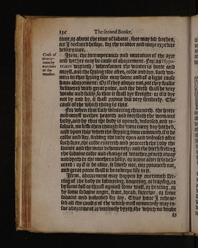 at Caufe of aborce= ment by mutation of the wveather. time,oz about che time of labour, thee may ble bathes, as FZ declared befoge, fo2 the rveadter and moze ervedite Delitserance, - | ‘Peer, che mfemperancte and mutation of the apze and wether may be caule of avozcement. f'o2(as Hypo- crates imapleth) whenloeuer che winterts hotte and inoptl,and the {patig tide after, colde and dev, fuch wo- nici ts that Spring tide may foone andol alight caufe Have abogcement: Dz tf they abogce not,yet they hatbe Delivered with great patne, and the birth Hall be berp Weake and ficklp,fo that tt Hall ope Kretght: o2 Fit dpe notby and by, if hall pepoue but derp denderlp. whe caute of the which thitig ts this. | for when that tuch wintering chaunceth, the hotte Aud mopl wether heateth and mopieth the womans bodp,and bp that the body ts opened, onloofed,and re=- folucd, 110 telle then though he were euery day bathed, and bpon this when the Spring time commety, if te be colde and D2y, finding the body open and onlnofed after: fuch forte,the colde entereth and pearceth the body the the fodatne colde aud change ot weather,pineth awap anddypeth tn the mothers belly, o2 anone alter ttisdeit= ueted : og IE it bealiue, tt liketh not, noz proouerh not, and great paine hall tt be cokeepe life in ic. | Btem, abozcement map Happen by onermuch ttr= ting of the body tn labouring, dauncing, 02 leaptiig,oz by fome fall o2 thu aqaint fome tail, o2 beating , 02 by fome fodaine anger, feare, dead, fozrowe , o2 fome fodaine and bniooked for foy. CGhus haue F rebear= fen all the cautes of the which moe commonly may en- Tuc abogcement o2 bntiinely byeth,the which no doubt i3 = eee —e =