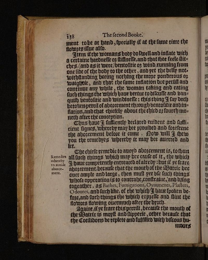 a ment tobe at band, fpecially if at thefame time the = | iy flowed (due alfo. . Lye i Ftem ithe womans boopdoliellandinflate with | 4 certaine hardnefle of Hiffnelle.andthatthee feelettit= | 10 ches,(and agit were) bentofitie or otInd.vunning from onc fide of the body totbeother, andypet thebellp note = Withtanding beeing nothing themoze ponDerousoz | ff waightie, and that the fame inflation bee perifand: | continue any wobile, the woman taking and eating | y fuch things the wbich baue bertue to difculle and ban- | quifh bentofitte and Iwindinefle: Chis thing Fj fap Doth betokenpervil of abozcement thzough ventolitte andin- | flation,andthat chiefely aboutthecbirdozfourthimo= | th ae Roe eee _—— 4 -— 7 neth after the conception. “etbnege Chus haue F fuffiently declared eurdent and fuffi- cient fignes, whereby may bee proutded and forefeene the abozcement befoze it come . (ow will J Hew te you the remedpes ‘whereby it miap bee auerred and th a - Ghechiekeremedictoauoyd abozcementis,tomhun | xi ao Remedies all fucy things which map beecaufeof tt, thewbicy | wel eee ete Shauecompetentlyentreaccdofalredy:butif pefeare | fi ean aborce- ayozcemment.becaule that the mouth of the Matrix bee | 4g ie ment.“ ouevample andiargs, then mul peedletuch things ft ele whofe opperationts to contvabe,conttratue,‘and bing fF iy (ie fogeather, ag Bathes, Fumigations, Oyntments, Plafters, 9 yy , Odoures, and fuch like, of the which J baucfpoken be- | 4 fore,and (uch things the which erprefie and int the | y Homes flowing oucrmuch after the byt. ‘e Anaine,t€ pe feare thisperrilt, becaute the mouth of | | the Datrir is mop and flipperte, other becaule that | the Cotilidons be replete and fulfilied with bifcous Hu- mOUrS PRESERVES Pe we