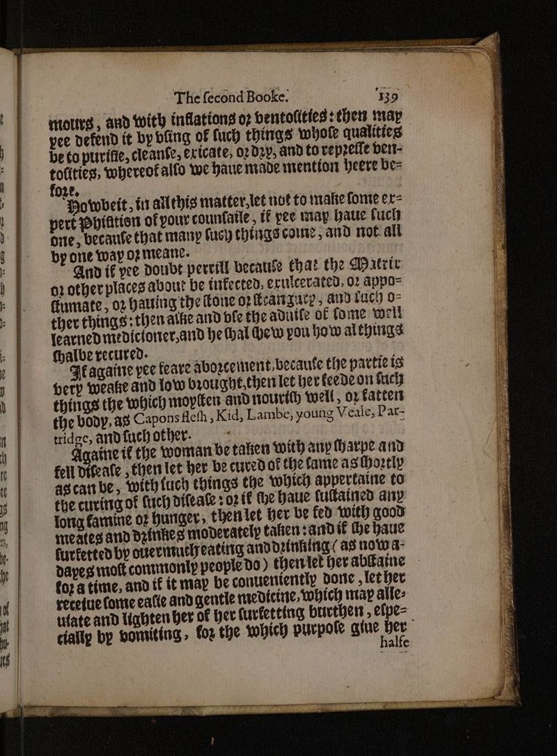 inottrs , and with inflations o bentolities: thets map yee defend it by bling of fuch things whole qualities be to purifie, cleanfe, extcate, 02 d2p, and tO veprel{e ber- totities, whereofalfo we haue made inention beere be= fo2e, Horwbeit, i allthis matter.let not to imate fonte er= pert piation of your counfatle, tf pee may baue tuch orte, becaute that mary fuch totngs Cows, and mot all by one way of teane. And if yee Doubt pereill because Chat the QP xtete or otherplaces about be tufected, erwicerated, 02 appo= Fumate, 02 Hauling the Tone o2 fteaiszurp, and tach o- ther things: then athe and bie the aduife of fome worl learned medictorter,and he hal Hew pou yow alepings fhalbe recured. ABlagairie pee teare abozceinent. becaute the partic ts Herp weake and low broughe, chert let ber feedeon fac things the which moyen and oUrtth well, op Fatcert the body, a8 Capons fcth , Kid, Lambe, young Veale; Pat- tridec, andtuchother. / Gaaine tf the woman be talien with any Harpe and Fell Dégeate , ther let her be curedof the fame as ortly ascabe, with {uch cbings che which appertaine to the curing of Cuch difeate : 02 tf the haue tultained any fortg famine 02 Hunger, theritet her be fed with good meates anid Drinties moderately cafien sand if the haue furfetted by ovsertucly eating and orinhitig (as wow a- Daves mott conntonty people Dd) thenlet bev abate foz a time, and if it map be conueniently dre , tether receiuie fone eatie and gentle mredicinte, which nap alles tufate anid Uabten ber of her Curferting brvtbers , elpe= cially by bomiting. fog the which purpole gine Ber . alte:
