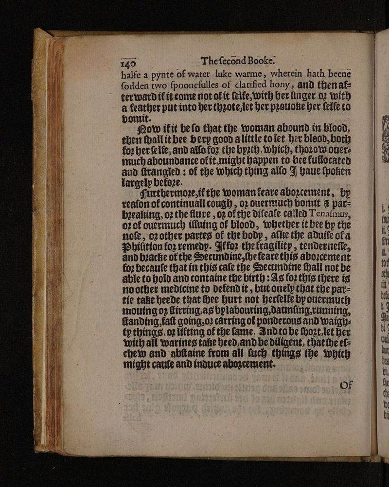 halfe a pynte of water luke warme, wherein hath beene fodden two {poonefulles of clarificd hony, and thenaf gevwardif itcome not of it (elfe, with ber finger o2 with a feather put into her thzote,tet her prouoke her felfe to bontit. 7 gow fit befo that the woman abound tn blood, then thallitbee bevy goon alittle toict her bieod, both foz ber felfe, and atfo foz the byzth, which, thor0w overs much aboundance offt.might bappen to bee fullocaten and firangled ; of the which thing allo 4] baue token fargely before. 1 Furthermoze,tfthe woman feare abogcement, by reafon of continual cough , 02 ouertuch Dome &amp; par= beeaking, o2 the flure , 02 of the Difeafe called Tenafmus, o2of onermuch ifluing of blood, whether it bee by the nofe, ozother partes of thebody, afte the aduile ofa Pbilitton for remedy. Fifor the fragility , tenderiiefie, and biache of the Secundine, the feare this abozcement for becaule that in this cale the Secundtne Hall not be able to hold and contatne the birth : As foz this there is noother medicine to defend it, but onely Chat the par= tie take heede that thee Hurt not herlelfe by oucrmuch moutng o2 Firving.as bylabouring, daunting, cunning, Kanding, fat going,o2 catring of ponderous and waigh- ty things, oz lifting of the fame. Sndtobe Hhoze.tet hex with all warines take heed,andbe diligent, that the ef chewy and abftaine from all fuch things the which © might caule and induce aboacement. : OF een ————