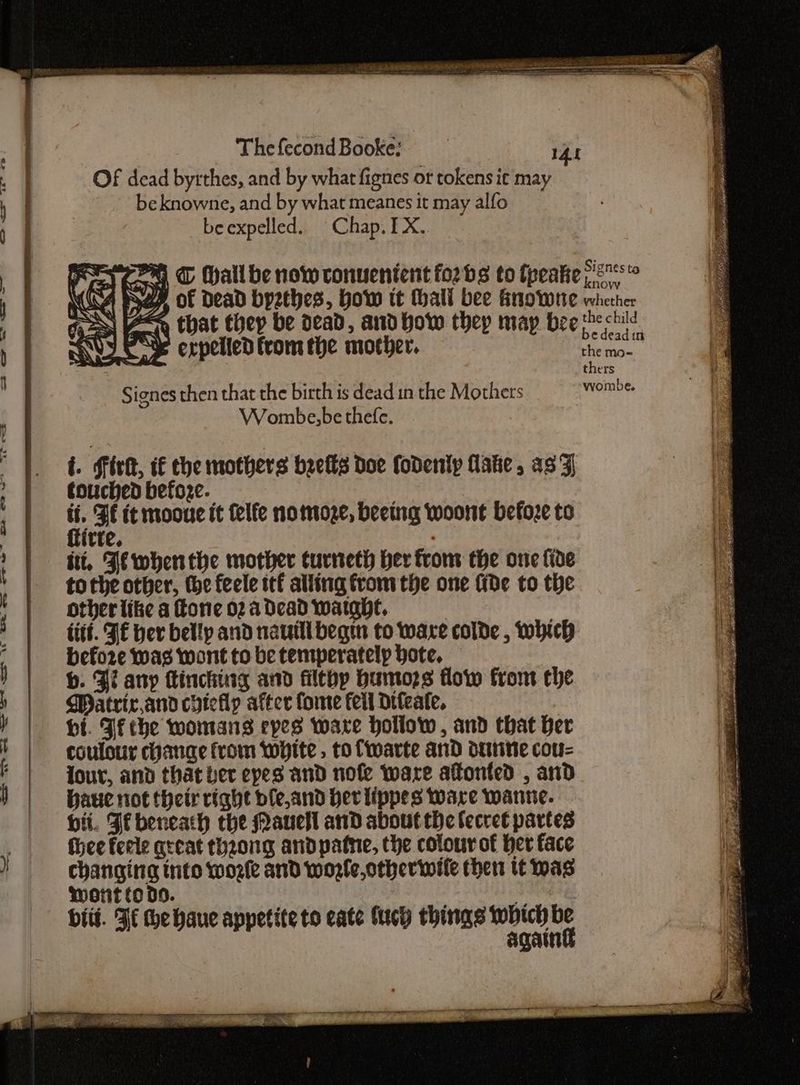 “at <> rw” se. OO? we > wi = wea == SOS OU Se =— The fecond Booke: - rat OF dead byrthes, and by what fignes or tokens it may be knowne, and by what meanes it may alfo beexpelled. Chap. IX. ROS | c& expelled from the mother. Signes then that the birth is dead in the Mothers Wombe,be thefe. i. Sirk, i€ the mothers beefs Doe fodenlp late, as Z touched befoze. a FE it mooue it felfe nomoze, beeing woont before to tte. 7 itt. Je when the mother curneth ber from the one fide tothe other, the feele ttf alling from the one fide to the other like a fone 02a dead watghe, | iitt. FE her belly and nauilibegm to ware colde , which befoze was wont to be temperatelp Hote. b. Zi any inching and filthy Humozs flow from che Matrix,and cyieilp after foe feil Drleate. bi. Ff the womans eyes ware hollow , and that ber coulour change from white, to fwarte and deine cou= our, and that ber eyes and nofe ware afonted , and Haue not their right ble,and Her lippes ware wanne. hii. Ff beneath the Mauell and about the lecret partes thee feele great thzong andpatne, the colour of ber face changing into wore and wozle,otherwile then tt mas Wotit to 09. wet biit. Ff he haue appetite to cate fucy things se ny oy Catt