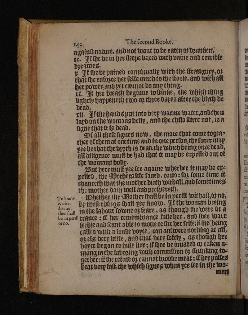 againt nature, and not wont to be eater or deuntien. ic. Fi Me be inher Hleepe beved with vatuc and cevstbhle Dzeaies. 3 | ¢ Fi Hebe pained continually with the frangury, or Chat theenforce ber felfe much tothe Toole, and with all Her power, ard pet cannot Do any Ching. ri. Fe her breath beginne tofinke, the which thing lightly happencey two 02 thece Dayes after tye birth be 0 Dead. xii. Jiebehands put into herp Warne Waterand ther layd onthe womansbellp, andthe child Hire not, tsa fianie that tt is Dead. DE ali hele fiqnes now, the more that come toged= ther ofthemat onetime and none perfon,the farce may yee bethat the bysth ts Dead, the which being once dead, all diligence nit be had chat it may be expelled out of the womans body. 7 But here mutt pee fee againe whether tt may be ex= welled, the Worherslife faued, 02 190 : fop fore time it chanceth that che mother dieth withall,and tometines che mother Doty wellandpotperct). orno. feeble aud (cant ableto motieo2 fir her felfe-tf He(bemng called with a loude bopee.) catranfiwere nothing at all, o2 cls berplittic, andtyat herp foftlp, a3 though ber hopee began to fatle hers fee be invaded 02 talkers a= niong ti the labozing With conuutton 2 fhainking to- mother: ti fhe refule o2 cantiot beoole meat: if ber puttes